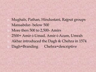  Mughals, Pathan, Hindustani, Rajput groups
 Mansabdar- below 500
 More then 500 to 2,500- Amirs
 2500+ Amir-i-Umad, Amir-i-Azam, Umrah
 Akbar introduced the Dagh & Chehra in 1574
 Dagh=Branding Chehra=descriptive
 