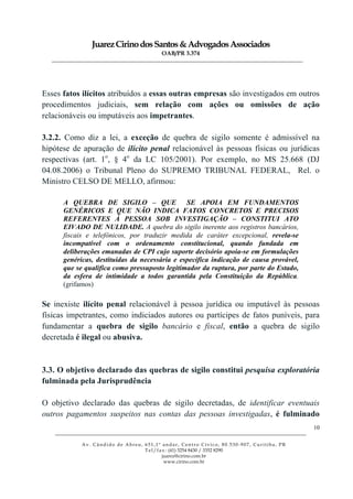 JuarezCirinodosSantos&AdvogadosAssociados
OAB/PR 3.374
______________________________________________________________________________________________
______________________________________________________________________________________________
Av. Cândido de Abreu, 651,1º andar, Centro Cívico, 80.530-907, Curitiba, PR
Tel/fax: (41) 3254 8430 / 3352 8290
juarez@cirino.com.br
www.cirino.com.br
10
Esses fatos ilícitos atribuídos a essas outras empresas são investigados em outros
procedimentos judiciais, sem relação com ações ou omissões de ação
relacionáveis ou imputáveis aos impetrantes.
3.2.2. Como diz a lei, a exceção de quebra de sigilo somente é admissível na
hipótese de apuração de ilícito penal relacionável às pessoas físicas ou jurídicas
respectivas (art. 1o
, § 4o
da LC 105/2001). Por exemplo, no MS 25.668 (DJ
04.08.2006) o Tribunal Pleno do SUPREMO TRIBUNAL FEDERAL, Rel. o
Ministro CELSO DE MELLO, afirmou:
A QUEBRA DE SIGILO – QUE SE APOIA EM FUNDAMENTOS
GENÉRICOS E QUE NÃO INDICA FATOS CONCRETOS E PRECISOS
REFERENTES À PESSOA SOB INVESTIGAÇÃO – CONSTITUI ATO
EIVADO DE NULIDADE. A quebra do sigilo inerente aos registros bancários,
fiscais e telefônicos, por traduzir medida de caráter excepcional, revela-se
incompatível com o ordenamento constitucional, quando fundada em
deliberações emanadas de CPI cujo suporte decisório apoia-se em formulações
genéricas, destituídas da necessária e específica indicação de causa provável,
que se qualifica como pressuposto legitimador da ruptura, por parte do Estado,
da esfera de intimidade a todos garantida pela Constituição da República.
(grifamos)
Se inexiste ilícito penal relacionável à pessoa jurídica ou imputável às pessoas
físicas impetrantes, como indiciados autores ou partícipes de fatos puníveis, para
fundamentar a quebra de sigilo bancário e fiscal, então a quebra de sigilo
decretada é ilegal ou abusiva.
3.3. O objetivo declarado das quebras de sigilo constitui pesquisa exploratória
fulminada pela Jurisprudência
O objetivo declarado das quebras de sigilo decretadas, de identificar eventuais
outros pagamentos suspeitos nas contas das pessoas investigadas, é fulminado
 