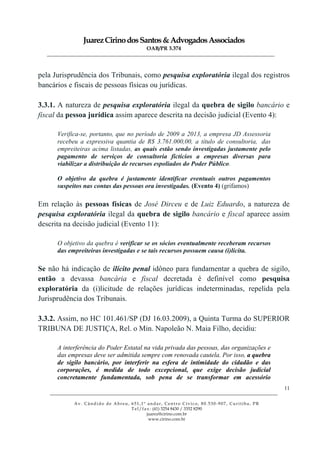 JuarezCirinodosSantos&AdvogadosAssociados
OAB/PR 3.374
______________________________________________________________________________________________
______________________________________________________________________________________________
Av. Cândido de Abreu, 651,1º andar, Centro Cívico, 80.530-907, Curitiba, PR
Tel/fax: (41) 3254 8430 / 3352 8290
juarez@cirino.com.br
www.cirino.com.br
11
pela Jurisprudência dos Tribunais, como pesquisa exploratória ilegal dos registros
bancários e fiscais de pessoas físicas ou jurídicas.
3.3.1. A natureza de pesquisa exploratória ilegal da quebra de sigilo bancário e
fiscal da pessoa jurídica assim aparece descrita na decisão judicial (Evento 4):
Verifica-se, portanto, que no período de 2009 a 2013, a empresa JD Assessoria
recebeu a expressiva quantia de R$ 3.761.000,00, a título de consultoria, das
empreiteiras acima listadas, as quais estão sendo investigadas justamente pelo
pagamento de serviços de consultoria fictícios a empresas diversas para
viabilizar a distribuição de recursos espoliados do Poder Público.
O objetivo da quebra é justamente identificar eventuais outros pagamentos
suspeitos nas contas das pessoas ora investigadas. (Evento 4) (grifamos)
Em relação às pessoas físicas de José Dirceu e de Luiz Eduardo, a natureza de
pesquisa exploratória ilegal da quebra de sigilo bancário e fiscal aparece assim
descrita na decisão judicial (Evento 11):
O objetivo da quebra é verificar se os sócios eventualmente receberam recursos
das empreiteiras investigadas e se tais recursos possuem causa (i)lícita.
Se não há indicação de ilícito penal idôneo para fundamentar a quebra de sigilo,
então a devassa bancária e fiscal decretada é definível como pesquisa
exploratória da (i)licitude de relações jurídicas indeterminadas, repelida pela
Jurisprudência dos Tribunais.
3.3.2. Assim, no HC 101.461/SP (DJ 16.03.2009), a Quinta Turma do SUPERIOR
TRIBUNA DE JUSTIÇA, Rel. o Min. Napoleão N. Maia Filho, decidiu:
A interferência do Poder Estatal na vida privada das pessoas, das organizações e
das empresas deve ser admitida sempre com renovada cautela. Por isso, a quebra
de sigilo bancário, por interferir na esfera de intimidade do cidadão e das
corporações, é medida de todo excepcional, que exige decisão judicial
concretamente fundamentada, sob pena de se transformar em acessório
 