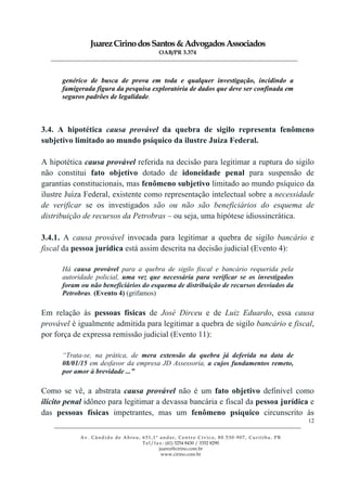 JuarezCirinodosSantos&AdvogadosAssociados
OAB/PR 3.374
______________________________________________________________________________________________
______________________________________________________________________________________________
Av. Cândido de Abreu, 651,1º andar, Centro Cívico, 80.530-907, Curitiba, PR
Tel/fax: (41) 3254 8430 / 3352 8290
juarez@cirino.com.br
www.cirino.com.br
12
genérico de busca de prova em toda e qualquer investigação, incidindo a
famigerada figura da pesquisa exploratória de dados que deve ser confinada em
seguros padrões de legalidade.
3.4. A hipotética causa provável da quebra de sigilo representa fenômeno
subjetivo limitado ao mundo psíquico da ilustre Juíza Federal.
A hipotética causa provável referida na decisão para legitimar a ruptura do sigilo
não constitui fato objetivo dotado de idoneidade penal para suspensão de
garantias constitucionais, mas fenômeno subjetivo limitado ao mundo psíquico da
ilustre Juíza Federal, existente como representação intelectual sobre a necessidade
de verificar se os investigados são ou não são beneficiários do esquema de
distribuição de recursos da Petrobras – ou seja, uma hipótese idiossincrática.
3.4.1. A causa provável invocada para legitimar a quebra de sigilo bancário e
fiscal da pessoa jurídica está assim descrita na decisão judicial (Evento 4):
Há causa provável para a quebra de sigilo fiscal e bancário requerida pela
autoridade policial, uma vez que necessária para verificar se os investigados
foram ou não beneficiários do esquema de distribuição de recursos desviados da
Petrobras. (Evento 4) (grifamos)
Em relação às pessoas físicas de José Dirceu e de Luiz Eduardo, essa causa
provável é igualmente admitida para legitimar a quebra de sigilo bancário e fiscal,
por força de expressa remissão judicial (Evento 11):
“Trata-se, na prática, de mera extensão da quebra já deferida na data de
08/01/15 em desfavor da empresa JD Assessoria, a cujos fundamentos remeto,
por amor à brevidade ...”
Como se vê, a abstrata causa provável não é um fato objetivo definível como
ilícito penal idôneo para legitimar a devassa bancária e fiscal da pessoa jurídica e
das pessoas físicas impetrantes, mas um fenômeno psíquico circunscrito às
 