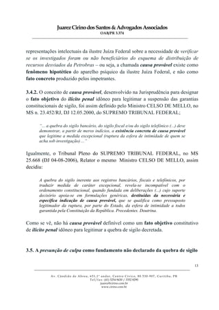 JuarezCirinodosSantos&AdvogadosAssociados
OAB/PR 3.374
______________________________________________________________________________________________
______________________________________________________________________________________________
Av. Cândido de Abreu, 651,1º andar, Centro Cívico, 80.530-907, Curitiba, PR
Tel/fax: (41) 3254 8430 / 3352 8290
juarez@cirino.com.br
www.cirino.com.br
13
representações intelectuais da ilustre Juíza Federal sobre a necessidade de verificar
se os investigados foram ou não beneficiários do esquema de distribuição de
recursos desviados da Petrobras – ou seja, a chamada causa provável existe como
fenômeno hipotético do aparelho psíquico da ilustre Juíza Federal, e não como
fato concreto produzido pelos impetrantes.
3.4.2. O conceito de causa provável, desenvolvido na Jurisprudência para designar
o fato objetivo do ilícito penal idôneo para legitimar a suspensão das garantias
constitucionais de sigilo, foi assim definido pelo Ministro CELSO DE MELLO, no
MS n. 23.452/RJ, DJ 12.05.2000, do SUPREMO TRIBUNAL FEDERAL;
“... a quebra do sigilo bancário, do sigilo fiscal e/ou do sigilo telefônico (...) deve
demonstrar, a partir de meros indícios, a existência concreta de causa provável
que legitime a medida excepcional (ruptura da esfera de intimidade de quem se
acha sob investigação) ...”
Igualmente, o Tribunal Pleno do SUPREMO TRIBUNAL FEDERAL, no MS
25.668 (DJ 04-08-2006), Relator o mesmo Ministro CELSO DE MELLO, assim
decidiu:
A quebra do sigilo inerente aos registros bancários, fiscais e telefônicos, por
traduzir medida de caráter excepcional, revela-se incompatível com o
ordenamento constitucional, quando fundada em deliberações (...) cujo suporte
decisório apoia-se em formulações genéricas, destituídas da necessária e
específica indicação de causa provável, que se qualifica como pressuposto
legitimador da ruptura, por parte do Estado, da esfera de intimidade a todos
garantida pela Constituição da República. Precedentes. Doutrina.
Como se vê, não há causa provável definível como um fato objetivo constitutivo
de ilícito penal idôneo para legitimar a quebra de sigilo decretada.
3.5. A presunção de culpa como fundamento não declarado da quebra de sigilo
 