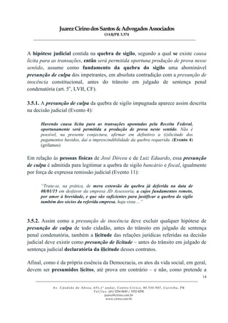 JuarezCirinodosSantos&AdvogadosAssociados
OAB/PR 3.374
______________________________________________________________________________________________
______________________________________________________________________________________________
Av. Cândido de Abreu, 651,1º andar, Centro Cívico, 80.530-907, Curitiba, PR
Tel/fax: (41) 3254 8430 / 3352 8290
juarez@cirino.com.br
www.cirino.com.br
14
A hipótese judicial contida na quebra de sigilo, segundo a qual se existe causa
lícita para as transações, então será permitida oportuna produção de prova nesse
sentido, assume como fundamento da quebra do sigilo uma abominável
presunção de culpa dos impetrantes, em absoluta contradição com a presunção de
inocência constitucional, antes do trânsito em julgado de sentença penal
condenatória (art. 5o
, LVII, CF).
3.5.1. A presunção de culpa da quebra de sigilo impugnada aparece assim descrita
na decisão judicial (Evento 4):
Havendo causa lícita para as transações apontadas pela Receita Federal,
oportunamente será permitida a produção de prova neste sentido. Não é
possível, na presente conjectura, afirmar em definitivo a (i)ilicitude dos
pagamentos havidos, daí a imprescindibilidade da quebra requerida. (Evento 4)
(grifamos)
Em relação às pessoas físicas de José Dirceu e de Luiz Eduardo, essa presunção
de culpa é admitida para legitimar a quebra de sigilo bancário e fiscal, igualmente
por força de expressa remissão judicial (Evento 11):
“Trata-se, na prática, de mera extensão da quebra já deferida na data de
08/01/15 em desfavor da empresa JD Assessoria, a cujos fundamentos remeto,
por amor à brevidade, e que são suficientes para justificar a quebra do sigilo
também dos sócios da referida empresa, haja vista ...”
3.5.2. Assim como a presunção de inocência deve excluir qualquer hipótese de
presunção de culpa de todo cidadão, antes do trânsito em julgado de sentença
penal condenatória, também a licitude das relações jurídicas referidas na decisão
judicial deve existir como presunção de licitude – antes do trânsito em julgado de
sentença judicial declaratória da ilicitude desses contratos.
Afinal, como é da própria essência da Democracia, os atos da vida social, em geral,
devem ser presumidos lícitos, até prova em contrário – e não, como pretende a
 