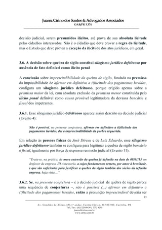 JuarezCirinodosSantos&AdvogadosAssociados
OAB/PR 3.374
______________________________________________________________________________________________
______________________________________________________________________________________________
Av. Cândido de Abreu, 651,1º andar, Centro Cívico, 80.530-907, Curitiba, PR
Tel/fax: (41) 3254 8430 / 3352 8290
juarez@cirino.com.br
www.cirino.com.br
15
decisão judicial, serem presumidos ilícitos, até prova de sua absoluta licitude
pelos cidadãos interessados. Não é o cidadão que deve provar a regra da licitude,
mas o Estado que deve provar a exceção da ilicitude dos atos jurídicos, em geral.
3.6. A decisão sobre quebra de sigilo constitui silogismo jurídico defeituoso por
ausência de fato definível como ilícito penal
A conclusão sobre imprescindibilidade da quebra de sigilo, fundada na premissa
da impossibilidade de afirmar em definitivo a (i)licitude dos pagamentos havidos,
configura um silogismo jurídico defeituoso, porque erigido apenas sobre a
premissa maior da lei, com absoluta exclusão da premissa menor constituída pelo
ilícito penal definível como causa provável legitimadora da devassa bancária e
fiscal dos impetrantes.
3.6.1. Esse silogismo jurídico defeituoso aparece assim descrito na decisão judicial
(Evento 4):
Não é possível, na presente conjectura, afirmar em definitivo a (i)ilicitude dos
pagamentos havidos, daí a imprescindibilidade da quebra requerida.
Em relação às pessoas físicas de José Dirceu e de Luiz Eduardo, esse silogismo
jurídico defeituoso também se configura para legitimar a quebra de sigilo bancário
e fiscal, igualmente por força de expressa remissão judicial (Evento 11):
“Trata-se, na prática, de mera extensão da quebra já deferida na data de 08/01/15 em
desfavor da empresa JD Assessoria, a cujos fundamentos remeto, por amor à brevidade,
e que são suficientes para justificar a quebra do sigilo também dos sócios da referida
empresa, haja vista ...”
3.6.2. Se, na presente conjectura – e a decisão judicial de quebra de sigilo parece
uma sequência de conjecturas –, não é possível (...) afirmar em definitivo a
(i)licitude dos pagamentos havidos, então a presunção imprescindível deveria ser
 