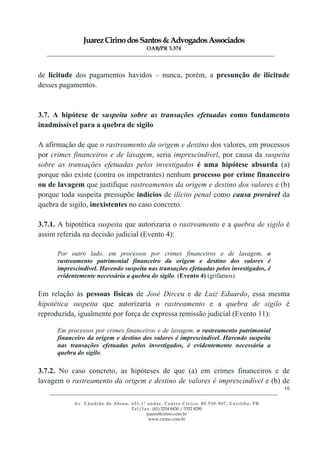JuarezCirinodosSantos&AdvogadosAssociados
OAB/PR 3.374
______________________________________________________________________________________________
______________________________________________________________________________________________
Av. Cândido de Abreu, 651,1º andar, Centro Cívico, 80.530-907, Curitiba, PR
Tel/fax: (41) 3254 8430 / 3352 8290
juarez@cirino.com.br
www.cirino.com.br
16
de licitude dos pagamentos havidos – nunca, porém, a presunção de ilicitude
desses pagamentos.
3.7. A hipótese de suspeita sobre as transações efetuadas como fundamento
inadmissível para a quebra de sigilo
A afirmação de que o rastreamento da origem e destino dos valores, em processos
por crimes financeiros e de lavagem, seria imprescindível, por causa da suspeita
sobre as transações efetuadas pelos investigados é uma hipótese absurda (a)
porque não existe (contra os impetrantes) nenhum processo por crime financeiro
ou de lavagem que justifique rastreamentos da origem e destino dos valores e (b)
porque toda suspeita pressupõe indícios de ilícito penal como causa provável da
quebra de sigilo, inexistentes no caso concreto.
3.7.1. A hipotética suspeita que autorizaria o rastreamento e a quebra de sigilo é
assim referida na decisão judicial (Evento 4):
Por outro lado, em processos por crimes financeiros e de lavagem, o
rastreamento patrimonial financeiro da origem e destino dos valores é
imprescindível. Havendo suspeita nas transações efetuadas pelos investigados, é
evidentemente necessária a quebra do sigilo. (Evento 4) (grifamos)
Em relação às pessoas físicas de José Dirceu e de Luiz Eduardo, essa mesma
hipotética suspeita que autorizaria o rastreamento e a quebra de sigilo é
reproduzida, igualmente por força de expressa remissão judicial (Evento 11):
Em processos por crimes financeiros e de lavagem, o rastreamento patrimonial
financeiro da origem e destino dos valores é imprescindível. Havendo suspeita
nas transações efetuadas pelos investigados, é evidentemente necessária a
quebra do sigilo.
3.7.2. No caso concreto, as hipóteses de que (a) em crimes financeiros e de
lavagem o rastreamento da origem e destino de valores é imprescindível e (b) de
 