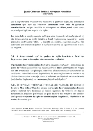 JuarezCirinodosSantos&AdvogadosAssociados
OAB/PR 3.374
______________________________________________________________________________________________
______________________________________________________________________________________________
Av. Cândido de Abreu, 651,1º andar, Centro Cívico, 80.530-907, Curitiba, PR
Tel/fax: (41) 3254 8430 / 3352 8290
juarez@cirino.com.br
www.cirino.com.br
17
que a suspeita torna evidentemente necessária a quebra de sigilo, são construções
cerebrinas que, pelo seu conteúdo, constituem séria lesão às garantias
constitucionais, porque cancelam o pressuposto de ilícito penal como causa
provável para legitimar a quebra de sigilo.
Por outro lado, a simples suspeita subjetiva sobre transações efetuadas não só (a)
não torna a quebra de sigilo bancário e fiscal evidentemente necessária – como
pretende a ilustre Juíza Federal –, mas (b) ao contrário, suspeitas subjetivas não
autorizam, em nenhuma hipótese, a exceção da quebra de sigilo bancário e fiscal
de ninguém.
3.8. A desnecessidade real da quebra de sigilo bancário e fiscal dos
impetrantes para informações sobre contratos realizados
O princípio da proporcionalidade objetiva integrar a realidade – considerada do
ponto de vista da adequação e da necessidade dos meios empregados em relação
aos fins pretendidos – ao princípio jurídico da proporcionalidade concreta (ou da
avaliação), como limitação da legitimidade de intervenções estatais restritivas de
direitos fundamentais – ou seja, como princípio de proibição de excesso abstrato
(aplicável ao Legislador), ou concreto (aplicável ao Julgador).1
3.8.1. O SUPREMO TRIBUNAL FEDERAL (HC 96.056/PE, DJ 09.05.2012,
Relator o Min. Gilmar Mendes) aplicou o princípio da proporcionalidade como
critério material para determinar os limites legítimos de restrições de direitos
fundamentais, mediante ponderação do peso relativo dos princípios em conflito,
em hipótese de quebra de sigilo de comunicações telegráficas, telefônicas e de
dados, destacando que:
1
Ver, por todos, ALEXY, Robert. Theorie der Grundrechte. Suhrkamp, 1994, 2a
edição, p. 75 e s. ; também
CIRINO DOS SANTOS, Juarez. Direito Penal – parte geral. Curitiba: ICPC, 2014, 6a
edição, p. 27-30.
 