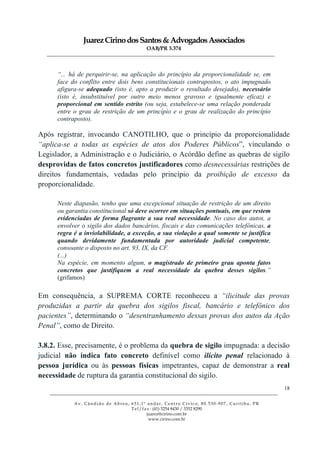 JuarezCirinodosSantos&AdvogadosAssociados
OAB/PR 3.374
______________________________________________________________________________________________
______________________________________________________________________________________________
Av. Cândido de Abreu, 651,1º andar, Centro Cívico, 80.530-907, Curitiba, PR
Tel/fax: (41) 3254 8430 / 3352 8290
juarez@cirino.com.br
www.cirino.com.br
18
“... há de perquirir-se, na aplicação do princípio da proporcionalidade se, em
face do conflito entre dois bens constitucionais contrapostos, o ato impugnado
afigura-se adequado (isto é, apto a produzir o resultado desejado), necessário
(isto é, insubstituível por outro meio menos gravoso e igualmente eficaz) e
proporcional em sentido estrito (ou seja, estabelece-se uma relação ponderada
entre o grau de restrição de um princípio e o grau de realização do princípio
contraposto).
Após registrar, invocando CANOTILHO, que o princípio da proporcionalidade
“aplica-se a todas as espécies de atos dos Poderes Públicos”, vinculando o
Legislador, a Administração e o Judiciário, o Acórdão define as quebras de sigilo
desprovidas de fatos concretos justificadores como desnecessárias restrições de
direitos fundamentais, vedadas pelo princípio da proibição de excesso da
proporcionalidade.
Neste diapasão, tenho que uma excepcional situação de restrição de um direito
ou garantia constitucional só deve ocorrer em situações pontuais, em que restem
evidenciadas de forma flagrante a sua real necessidade. No caso dos autos, a
envolver o sigilo dos dados bancários, fiscais e das comunicações telefônicas, a
regra é a inviolabilidade, a exceção, a sua violação a qual somente se justifica
quando devidamente fundamentada por autoridade judicial competente,
consoante o disposto no art. 93, IX, da CF.
(...)
Na espécie, em momento algum, o magistrado de primeiro grau aponta fatos
concretos que justifiquem a real necessidade da quebra desses sigilos.”
(grifamos)
Em consequência, a SUPREMA CORTE reconheceu a “ilicitude das provas
produzidas a partir da quebra dos sigilos fiscal, bancário e telefônico dos
pacientes”, determinando o “desentranhamento dessas provas dos autos da Ação
Penal”, como de Direito.
3.8.2. Esse, precisamente, é o problema da quebra de sigilo impugnada: a decisão
judicial não indica fato concreto definível como ilícito penal relacionado à
pessoa jurídica ou às pessoas físicas impetrantes, capaz de demonstrar a real
necessidade de ruptura da garantia constitucional do sigilo.
 