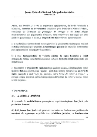 JuarezCirinodosSantos&AdvogadosAssociados
OAB/PR 3.374
______________________________________________________________________________________________
______________________________________________________________________________________________
Av. Cândido de Abreu, 651,1º andar, Centro Cívico, 80.530-907, Curitiba, PR
Tel/fax: (41) 3254 8430 / 3352 8290
juarez@cirino.com.br
www.cirino.com.br
19
Afinal, nos Eventos 24 e 40, os impetrantes apresentaram, de modo voluntário e
exaustivo, centenas de documentos solicitados pelo Ministério Público Federal,
constantes de contratos de prestação de serviços e de notas fiscais
discriminatórias dos pagamentos efetuados, para comprovar a realização dos atos
jurídicos pesquisados e, assim, a origem lícita dos recursos, demonstrando:
a) a existência de outros meios menos gravosos e igualmente eficazes para realizar
os fins pretendidos: por exemplo, determinação judicial às empresas contratantes
para apresentarem os respectivos contratos;
b) a real desnecessidade da violenta quebra de sigilo bancário e fiscal
impugnada, porque inexistentes quaisquer indícios de ilícito penal relacionado aos
impetrantes;
c) finalmente, o pressuposto equivocado da decisão judicial, afinal revelado como
hipótese falsa da ilustre Juíza Federal – contida no último parágrafo da quebra de
sigilo, segundo a qual “não há, ademais, outra forma de colher a prova.” –,
porque sempre existiram outras formas menos invasivas de colher a prova, como
acima indicado.
4. OS PEDIDOS
4.1. A MEDIDA LIMINAR
A concessão de medida liminar pressupõe os requisitos do fumus boni juris e do
periculum in mora:
4.1.1. O fumus boni juris está presente em todos os fundamentos jurídicos do
mandado de segurança: o pedido tem viabilidade jurídica, os fundamentos
 