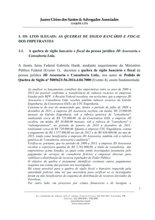 JuarezCirinodosSantos&AdvogadosAssociados
OAB/PR 3.374
______________________________________________________________________________________________
______________________________________________________________________________________________
Av. Cândido de Abreu, 651,1º andar, Centro Cívico, 80.530-907, Curitiba, PR
Tel/fax: (41) 3254 8430 / 3352 8290
juarez@cirino.com.br
www.cirino.com.br
2
1. OS ATOS ILEGAIS: AS QUEBRAS DE SIGILO BANCÁRIO E FISCAL
DOS IMPETRANTES
1.1. A quebra de sigilo bancário e fiscal da pessoa jurídica JD Assessoria e
Consultoria Ltda.
A ilustre Juíza Federal Gabriela Hardt, mediante requerimento do Ministério
Público Federal (Evento 1), decretou a quebra de sigilo bancário e fiscal da
pessoa jurídica JD Assessoria e Consultoria Ltda., nos autos de Pedido de
Quebra de Sigilo nº 5085623-56.2014.4.04.7000 (Evento 4), assim fundamentada:
Ao analisar os lançamentos contábeis das empreiteiras entre os anos de 2009 a
2013 foi possível confirmar a transferência de vultosos recursos às empresas
listadas pelo MPF. A Receita Federal ressaltou, em acréscimo, que a empresa JD
Assessoria e Consultoria Ltda. recebeu também vultosos recursos da Galvão
Engenharia, da Construtora OAS e da UTC Engenharia.
Constata-se do teor do memorando que, dentre o período de julho de 2009 a
dezembro de 2011, a empresa JD Assessoria recebeu, em média, R$ 25.000,00
mensais da Galvão Engenharia, sob a rubrica genérica de "consultoria",
totalizando cerca de R$ 725.000,00. Já da Construtora OAS, a empresa JD
recebeu, em média, R$ 30.000,00 mensais, sob a rubrica de "consultoria" e
"subempreiteiros", no período de janeiro de 2010 a dezembro de 2011,
totalizando cerca de R$ 720.000,00. Quanto à empresa UTC Engenharia, consta
o pagamento de R$ 1.377.000,00 no ano de 2012 e de R$ 939.000,00, no ano de
2013, tendo como beneficiária a empresa JD Assessoria, também sob a rubrica
genérica de "consultoria, assessoria e auditoria".
Verifica-se, portanto, que no período de 2009 a 2013, a empresa JD Assessoria
recebeu a expressiva quantia de R$ 3.761.000,00, a título de consultoria, das
empreiteiras acima listadas, as quais estão sendo investigadas justamente pelo
pagamento de serviços de consultoria fictícios a empresas diversas para
viabilizar a distribuição de recursos espoliados do Poder Público.
O objetivo da quebra é justamente identificar eventuais outros pagamentos
suspeitos nas contas das pessoas ora investigadas.
Há causa provável para a quebra de sigilo fiscal e bancário requerida pela
autoridade policial, uma vez que necessária para verificar se os investigados
foram ou não beneficiários do esquema de distribuição de recursos desviados da
Petrobras.
Por outro lado, em processos por crimes financeiros e de lavagem, o
 