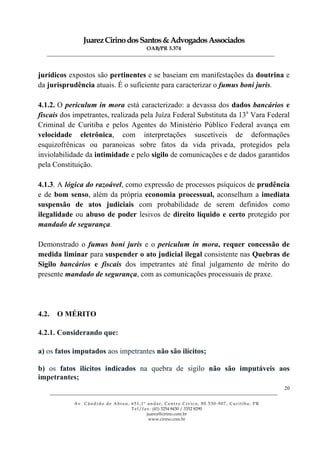 JuarezCirinodosSantos&AdvogadosAssociados
OAB/PR 3.374
______________________________________________________________________________________________
______________________________________________________________________________________________
Av. Cândido de Abreu, 651,1º andar, Centro Cívico, 80.530-907, Curitiba, PR
Tel/fax: (41) 3254 8430 / 3352 8290
juarez@cirino.com.br
www.cirino.com.br
20
jurídicos expostos são pertinentes e se baseiam em manifestações da doutrina e
da jurisprudência atuais. É o suficiente para caracterizar o fumus boni juris.
4.1.2. O periculum in mora está caracterizado: a devassa dos dados bancários e
fiscais dos impetrantes, realizada pela Juíza Federal Substituta da 13a
Vara Federal
Criminal de Curitiba e pelos Agentes do Ministério Público Federal avança em
velocidade eletrônica, com interpretações suscetíveis de deformações
esquizofrênicas ou paranoicas sobre fatos da vida privada, protegidos pela
inviolabilidade da intimidade e pelo sigilo de comunicações e de dados garantidos
pela Constituição.
4.1.3. A lógica do razoável, como expressão de processos psíquicos de prudência
e de bom senso, além da própria economia processual, aconselham a imediata
suspensão de atos judiciais com probabilidade de serem definidos como
ilegalidade ou abuso de poder lesivos de direito líquido e certo protegido por
mandado de segurança.
Demonstrado o fumus boni juris e o periculum in mora, requer concessão de
medida liminar para suspender o ato judicial ilegal consistente nas Quebras de
Sigilo bancários e fiscais dos impetrantes até final julgamento de mérito do
presente mandado de segurança, com as comunicações processuais de praxe.
4.2. O MÉRITO
4.2.1. Considerando que:
a) os fatos imputados aos impetrantes não são ilícitos;
b) os fatos ilícitos indicados na quebra de sigilo não são imputáveis aos
impetrantes;
 