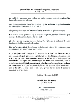 JuarezCirinodosSantos&AdvogadosAssociados
OAB/PR 3.374
______________________________________________________________________________________________
______________________________________________________________________________________________
Av. Cândido de Abreu, 651,1º andar, Centro Cívico, 80.530-907, Curitiba, PR
Tel/fax: (41) 3254 8430 / 3352 8290
juarez@cirino.com.br
www.cirino.com.br
21
c) o objetivo declarado das quebras de sigilo constitui pesquisa exploratória
fulminada pela Jurisprudência;
d) a hipotética causa provável da quebra de sigilo é fenômeno subjetivo limitado
ao mundo psíquico da ilustre Juíza Federal;
e) a presunção de culpa é o fundamento não declarado da quebra de sigilo;
f) a decisão sobre quebra de sigilo constitui silogismo jurídico defeituoso por
ausência de fato definível como ilícito penal;
g) a hipótese de suspeita sobre as transações efetuadas é inadmissível como
fundamento jurídico da quebra de sigilo;
h) a real desnecessidade da quebra de sigilo bancário e fiscal dos impetrantes para
obter informações sobre contratos realizados;
4.2.2. REQUEREM a concessão do presente MANDADO DE SEGURANÇA
para anular as ilegais quebras de sigilo bancário e fiscal impugnadas, como atos
lesivos de direitos constitucionais líquidos e certos de inviolabilidade da
intimidade e do sigilo das comunicações de dados dos impetrantes, com o
reconhecimento da ilicitude das provas produzidas com base nas ilegais quebras
de sigilo bancário e fiscal da pessoa jurídica e das pessoas físicas impetrantes,
com o desentranhamento dos autos dessas provas ilícitas, como determina a
Constituição da República.
Curitiba, 9 de março de 2015.
Juarez Cirino dos Santos
OAB/PR 3.374
June Cirino dos Santos
OAB/PR 74.632
 