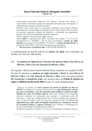 JuarezCirinodosSantos&AdvogadosAssociados
OAB/PR 3.374
______________________________________________________________________________________________
______________________________________________________________________________________________
Av. Cândido de Abreu, 651,1º andar, Centro Cívico, 80.530-907, Curitiba, PR
Tel/fax: (41) 3254 8430 / 3352 8290
juarez@cirino.com.br
www.cirino.com.br
3
rastreamento patrimonial financeiro da origem e destino dos valores é
imprescindível. Havendo suspeita nas transações efetuadas pelos investigados, é
evidentemente necessária a quebra do sigilo.
Havendo causa lícita para as transações apontadas pela Receita Federal,
oportunamente será permitida a produção de prova neste sentido. Não é possível,
na presente conjectura, afirmar em definitivo a (i)ilicitude dos pagamentos
havidos, daí a imprescindibilidade da quebra requerida.
Não há, ademais, outra forma de colher a prova.
Assim, defiro o requerido pelo MPF, com fulcro nos artigos 1º, § 4º, da Lei
Complementar n.º 105/2001 e 198 do CTN, decretando a quebra do sigilo
bancário, no período de 01/01/2009 a 18/12/2014, e a quebra do sigilo fiscal, no
período de 01/01/2005 a 18/12/2014, da seguinte pessoa jurídica:
- JD Assessoria e Consultoria Ltda., CNPJ 03.008.230/0001-95.
A fundamentação da decisão judicial de quebra de sigilo será examinada, em
detalhe, nos itens 3.1 a 3.8, adiante.
1.2. As quebras de sigilo fiscal e bancário das pessoas físicas José Dirceu de
Oliveira e Silva e de Luiz Eduardo de Oliveira e Silva
Em seguida, a Ilustre Juíza Federal Gabriela Hardt, mediante novo pedido do MPF
(Evento 9), decretou as quebras de sigilo bancário e fiscal de José Dirceu de
Oliveira e Silva e de Luiz Eduardo de Oliveira e Silva, sócios da pessoa jurídica
JD Assessoria e Consultoria Ltda., nos mesmos autos de Pedido de Quebra de
Sigilo nº 5085623-56.2014.4.04.7000 (Evento 11), assim fundamentada:
“Trata-se, na prática, de mera extensão da quebra já deferida na data de
08/01/15 em desfavor da empresa JD Assessoria, a cujos fundamentos remeto,
por amor à brevidade, e que são suficientes para justificar a quebra do sigilo
também dos sócios da referida empresa, haja vista, conforme ali consignado,
existirem elementos de informação que atestam o recebimento pela JD
Assessoria, a título de contraprestação sob a rubrica genérica de consultoria,
entre os anos de 2009 a 2013, da expressiva quantia de R$ 3.761.000,00, de
empreiteiras que estão sendo investigadas justamente por contratarem serviços
de consultoria fictícios a empresas diversas para viabilizar a distribuição de
recursos expropriados da Administração Pública.
O objetivo da quebra é verificar se os sócios eventualmente receberam recursos
 