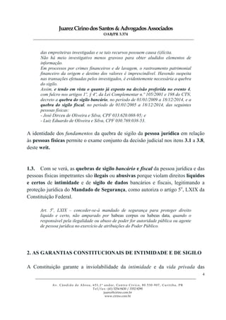JuarezCirinodosSantos&AdvogadosAssociados
OAB/PR 3.374
______________________________________________________________________________________________
______________________________________________________________________________________________
Av. Cândido de Abreu, 651,1º andar, Centro Cívico, 80.530-907, Curitiba, PR
Tel/fax: (41) 3254 8430 / 3352 8290
juarez@cirino.com.br
www.cirino.com.br
4
das empreiteiras investigadas e se tais recursos possuem causa (i)lícita.
Não há meio investigativo menos gravoso para obter aludidos elementos de
informação.
Em processos por crimes financeiros e de lavagem, o rastreamento patrimonial
financeiro da origem e destino dos valores é imprescindível. Havendo suspeita
nas transações efetuadas pelos investigados, é evidentemente necessária a quebra
do sigilo.
Assim, e tendo em vista o quanto já exposto na decisão proferida no evento 4,
com fulcro nos artigos 1º, § 4º, da Lei Complementar n.º 105/2001 e 198 do CTN,
decreto a quebra do sigilo bancário, no período de 01/01/2009 a 18/12/2014, e a
quebra do sigilo fiscal, no período de 01/01/2005 a 18/12/2014, das seguintes
pessoas físicas:
- José Dirceu de Oliveira e Silva, CPF 033.620.088-95; e
- Luiz Eduardo de Oliveira e Silva, CPF 030.769.038-53.
A identidade dos fundamentos da quebra de sigilo da pessoa jurídica em relação
às pessoas físicas permite o exame conjunto da decisão judicial nos itens 3.1 a 3.8,
deste writ.
1.3. Com se verá, as quebras de sigilo bancário e fiscal da pessoa jurídica e das
pessoas físicas impetrantes são ilegais ou abusivas porque violam direitos líquidos
e certos de intimidade e de sigilo de dados bancários e fiscais, legitimando a
proteção jurídica do Mandado de Segurança, como autoriza o artigo 5o
, LXIX da
Constituição Federal.
Art. 5o
, LXIX – conceder-se-á mandado de segurança para proteger direito
liquido e certo, não amparado por habeas corpus ou habeas data, quando o
responsável pela ilegalidade ou abuso de poder for autoridade pública ou agente
de pessoa jurídica no exercício de atribuições do Poder Público.
2. AS GARANTIAS CONSTITUCIONAIS DE INTIMIDADE E DE SIGILO
A Constituição garante a inviolabilidade da intimidade e da vida privada das
 
