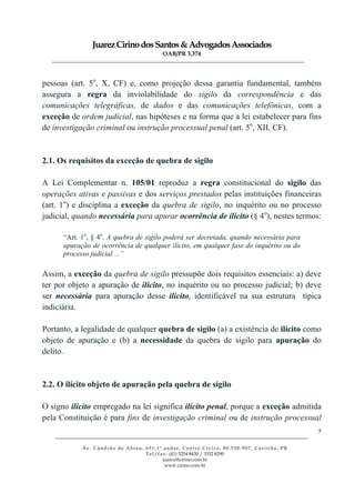 JuarezCirinodosSantos&AdvogadosAssociados
OAB/PR 3.374
______________________________________________________________________________________________
______________________________________________________________________________________________
Av. Cândido de Abreu, 651,1º andar, Centro Cívico, 80.530-907, Curitiba, PR
Tel/fax: (41) 3254 8430 / 3352 8290
juarez@cirino.com.br
www.cirino.com.br
5
pessoas (art. 5o
, X, CF) e, como projeção dessa garantia fundamental, também
assegura a regra da inviolabilidade do sigilo da correspondência e das
comunicações telegráficas, de dados e das comunicações telefônicas, com a
exceção de ordem judicial, nas hipóteses e na forma que a lei estabelecer para fins
de investigação criminal ou instrução processual penal (art. 5o
, XII, CF).
2.1. Os requisitos da exceção de quebra de sigilo
A Lei Complementar n. 105/01 reproduz a regra constitucional do sigilo das
operações ativas e passivas e dos serviços prestados pelas instituições financeiras
(art. 1o
) e disciplina a exceção da quebra de sigilo, no inquérito ou no processo
judicial, quando necessária para apurar ocorrência de ilícito (§ 4o
), nestes termos:
“Art. 1o
, § 4o
. A quebra de sigilo poderá ser decretada, quando necessária para
apuração de ocorrência de qualquer ilícito, em qualquer fase do inquérito ou do
processo judicial ...”
Assim, a exceção da quebra de sigilo pressupõe dois requisitos essenciais: a) deve
ter por objeto a apuração de ilícito, no inquérito ou no processo judicial; b) deve
ser necessária para apuração desse ilícito, identificável na sua estrutura típica
indiciária.
Portanto, a legalidade de qualquer quebra de sigilo (a) a existência de ilícito como
objeto de apuração e (b) a necessidade da quebra de sigilo para apuração do
delito.
2.2. O ilícito objeto de apuração pela quebra de sigilo
O signo ilícito empregado na lei significa ilícito penal, porque a exceção admitida
pela Constituição é para fins de investigação criminal ou de instrução processual
 