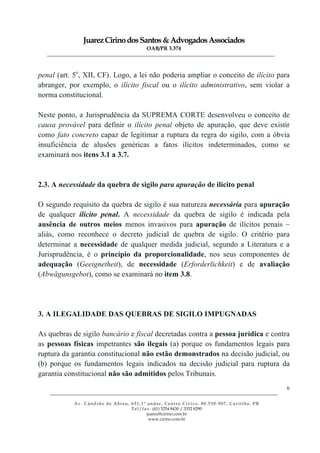 JuarezCirinodosSantos&AdvogadosAssociados
OAB/PR 3.374
______________________________________________________________________________________________
______________________________________________________________________________________________
Av. Cândido de Abreu, 651,1º andar, Centro Cívico, 80.530-907, Curitiba, PR
Tel/fax: (41) 3254 8430 / 3352 8290
juarez@cirino.com.br
www.cirino.com.br
6
penal (art. 5o
, XII, CF). Logo, a lei não poderia ampliar o conceito de ilícito para
abranger, por exemplo, o ilícito fiscal ou o ilícito administrativo, sem violar a
norma constitucional.
Neste ponto, a Jurisprudência da SUPREMA CORTE desenvolveu o conceito de
causa provável para definir o ilícito penal objeto de apuração, que deve existir
como fato concreto capaz de legitimar a ruptura da regra do sigilo, com a óbvia
insuficiência de alusões genéricas a fatos ilícitos indeterminados, como se
examinará nos itens 3.1 a 3.7.
2.3. A necessidade da quebra de sigilo para apuração de ilícito penal
O segundo requisito da quebra de sigilo é sua natureza necessária para apuração
de qualquer ilícito penal. A necessidade da quebra de sigilo é indicada pela
ausência de outros meios menos invasivos para apuração de ilícitos penais –
aliás, como reconhece o decreto judicial de quebra de sigilo. O critério para
determinar a necessidade de qualquer medida judicial, segundo a Literatura e a
Jurisprudência, é o princípio da proporcionalidade, nos seus componentes de
adequação (Geeignetheit), de necessidade (Erforderlichkeit) e de avaliação
(Abwägunsgebot), como se examinará no item 3.8.
3. A ILEGALIDADE DAS QUEBRAS DE SIGILO IMPUGNADAS
As quebras de sigilo bancário e fiscal decretadas contra a pessoa jurídica e contra
as pessoas físicas impetrantes são ilegais (a) porque os fundamentos legais para
ruptura da garantia constitucional não estão demonstrados na decisão judicial, ou
(b) porque os fundamentos legais indicados na decisão judicial para ruptura da
garantia constitucional não são admitidos pelos Tribunais.
 