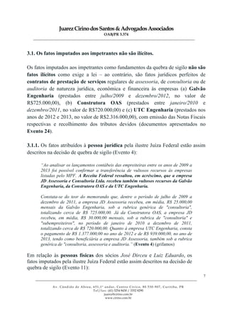 JuarezCirinodosSantos&AdvogadosAssociados
OAB/PR 3.374
______________________________________________________________________________________________
______________________________________________________________________________________________
Av. Cândido de Abreu, 651,1º andar, Centro Cívico, 80.530-907, Curitiba, PR
Tel/fax: (41) 3254 8430 / 3352 8290
juarez@cirino.com.br
www.cirino.com.br
7
3.1. Os fatos imputados aos impetrantes não são ilícitos.
Os fatos imputados aos impetrantes como fundamentos da quebra de sigilo não são
fatos ilícitos como exige a lei – ao contrário, são fatos jurídicos perfeitos de
contratos de prestação de serviços regulares de assessoria, de consultoria ou de
auditoria de natureza jurídica, econômica e financeira às empresas (a) Galvão
Engenharia (prestados entre julho/2009 e dezembro/2012, no valor de
R$725.000,00), (b) Construtora OAS (prestados entre janeiro/2010 e
dezembro/2011, no valor de R$720.000,00) e (c) UTC Engenharia (prestados nos
anos de 2012 e 2013, no valor de R$2.316.000,00), com emissão das Notas Fiscais
respectivas e recolhimento dos tributos devidos (documentos apresentados no
Evento 24).
3.1.1. Os fatos atribuídos à pessoa jurídica pela ilustre Juíza Federal estão assim
descritos na decisão de quebra de sigilo (Evento 4):
“Ao analisar os lançamentos contábeis das empreiteiras entre os anos de 2009 a
2013 foi possível confirmar a transferência de vultosos recursos às empresas
listadas pelo MPF. A Receita Federal ressaltou, em acréscimo, que a empresa
JD Assessoria e Consultoria Ltda. recebeu também vultosos recursos da Galvão
Engenharia, da Construtora OAS e da UTC Engenharia.
Constata-se do teor do memorando que, dentre o período de julho de 2009 a
dezembro de 2011, a empresa JD Assessoria recebeu, em média, R$ 25.000,00
mensais da Galvão Engenharia, sob a rubrica genérica de "consultoria",
totalizando cerca de R$ 725.000,00. Já da Construtora OAS, a empresa JD
recebeu, em média, R$ 30.000,00 mensais, sob a rubrica de "consultoria" e
"subempreiteiros", no período de janeiro de 2010 a dezembro de 2011,
totalizando cerca de R$ 720.000,00. Quanto à empresa UTC Engenharia, consta
o pagamento de R$ 1.377.000,00 no ano de 2012 e de R$ 939.000,00, no ano de
2013, tendo como beneficiária a empresa JD Assessoria, também sob a rubrica
genérica de "consultoria, assessoria e auditoria.” (Evento 4) (grifamos)
Em relação às pessoas físicas dos sócios José Dirceu e Luiz Eduardo, os
fatos imputados pela ilustre Juíza Federal estão assim descritos na decisão de
quebra de sigilo (Evento 11):
 