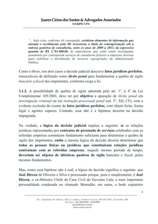JuarezCirinodosSantos&AdvogadosAssociados
OAB/PR 3.374
______________________________________________________________________________________________
______________________________________________________________________________________________
Av. Cândido de Abreu, 651,1º andar, Centro Cívico, 80.530-907, Curitiba, PR
Tel/fax: (41) 3254 8430 / 3352 8290
juarez@cirino.com.br
www.cirino.com.br
8
“... haja vista, conforme ali consignado, existirem elementos de informação que
atestam o recebimento pela JD Assessoria, a título de contraprestação sob a
rubrica genérica de consultoria, entre os anos de 2009 a 2013, da expressiva
quantia de R$ 3.761.000,00, de empreiteiras que estão sendo investigadas
justamente por contratarem serviços de consultoria fictícios a empresas diversas
para viabilizar a distribuição de recursos expropriados da Administração
Pública.
Como é óbvio, nos dois casos a decisão judicial descreve fatos jurídicos perfeitos,
insuscetíveis de definição como ilícito penal para fundamentar a quebra de sigilo
bancário e fiscal dos impetrantes, conforme exige a lei.
3.1.2. A possibilidade de quebra de sigilo admitida pelo art. 1o
, § 4o
da Lei
Complementar 105/2001, deve ter por objetivo a apuração de ilícito penal em
investigação criminal ou em instrução processual penal (art. 5o
, XII, CF), com a
evidente exclusão do exame de fatos jurídicos perfeitos, com objeto lícito, forma
legal e agentes capazes. Contudo, essa não é a hipótese descrita na decisão
impugnada.
Na verdade, a lógica da decisão judicial implica o seguinte: se as relações
jurídicas representadas por contratos de prestação de serviços celebrados com as
referidas empresas constituem fundamento suficiente para determinar a quebra de
sigilo dos impetrantes, então a mesma lógica da decisão deveria determinar que
todas as pessoas físicas ou jurídicas que constituíram relações jurídicas
contratuais com as referidas empresas, naquele mesmo período de tempo,
deveriam ser objetos de idênticas quebras de sigilo bancário e fiscal, pelos
mesmos fundamentos.
Mas, como essa hipótese não é real, a lógica da decisão significa o seguinte: que
José Dirceu de Oliveira e Silva é processado porque, pura e simplesmente, é José
Dirceu, o ex-Ministro Chefe da Casa Civil do Governo Lula, a mais importante
personalidade condenada no chamado Mensalão, em suma, o bode expiatório
 