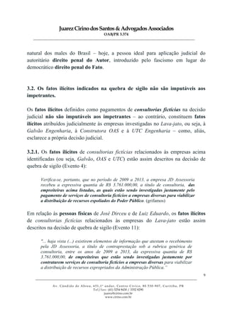 JuarezCirinodosSantos&AdvogadosAssociados
OAB/PR 3.374
______________________________________________________________________________________________
______________________________________________________________________________________________
Av. Cândido de Abreu, 651,1º andar, Centro Cívico, 80.530-907, Curitiba, PR
Tel/fax: (41) 3254 8430 / 3352 8290
juarez@cirino.com.br
www.cirino.com.br
9
natural dos males do Brasil – hoje, a pessoa ideal para aplicação judicial do
autoritário direito penal do Autor, introduzido pelo fascismo em lugar do
democrático direito penal do Fato.
3.2. Os fatos ilícitos indicados na quebra de sigilo não são imputáveis aos
impetrantes.
Os fatos ilícitos definidos como pagamentos de consultorias fictícias na decisão
judicial não são imputáveis aos impetrantes – ao contrário, constituem fatos
ilícitos atribuídos judicialmente às empresas investigadas no Lava-jato, ou seja, à
Galvão Engenharia, à Construtora OAS e à UTC Engenharia – como, aliás,
esclarece a própria decisão judicial.
3.2.1. Os fatos ilícitos de consultorias fictícias relacionados às empresas acima
identificadas (ou seja, Galvão, OAS e UTC) estão assim descritos na decisão de
quebra de sigilo (Evento 4):
Verifica-se, portanto, que no período de 2009 a 2013, a empresa JD Assessoria
recebeu a expressiva quantia de R$ 3.761.000,00, a título de consultoria, das
empreiteiras acima listadas, as quais estão sendo investigadas justamente pelo
pagamento de serviços de consultoria fictícios a empresas diversas para viabilizar
a distribuição de recursos espoliados do Poder Público. (grifamos)
Em relação às pessoas físicas de José Dirceu e de Luiz Eduardo, os fatos ilícitos
de consultorias fictícias relacionados às empresas do Lava-jato estão assim
descritos na decisão de quebra de sigilo (Evento 11):
"... haja vista (...) existirem elementos de informação que atestam o recebimento
pela JD Assessoria, a título de contraprestação sob a rubrica genérica de
consultoria, entre os anos de 2009 a 2013, da expressiva quantia de R$
3.761.000,00, de empreiteiras que estão sendo investigadas justamente por
contratarem serviços de consultoria fictícios a empresas diversas para viabilizar
a distribuição de recursos expropriados da Administração Pública.”
 