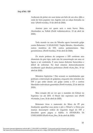 INQ 4781 / DF
Acabaram de pintar em suas testas um belo de um alvo. Qdo a
onda de fúria popular vier, fugirão com as calças borradas na
mão ! (Perfil @oofaka, 15 de abril de 2020).
Ansioso para ver quem será o mais burro: Maia,
Alcolumbre ou Toffoli (Perfil @allantercalivre, 19 de abril de
2020).
Todo mundo na casa do Nhonho agora tramando golpe
contra Bolsonaro ! CANALHAS ! Sapão Mendes, Alconhonho,
outros membros do STF, outros parlamentares. Não
permitiremos. (Perfil @oofaka, 19 de abril de 2020).
Os atuais poderes do congresso e STF conferem ares
ditatoriais do pior tipo; onde não há concentração em uma só
figura a ser combatida. É uma massa disforme burocrática e
difícil de enfrentar. No final estamos democraticamente
escolhendo qual ditadura preferimos (Perfil @Lets_Dex, 19 de
abril de 2020).
Ministros hipócritas ! Eles acusam os manifestantes que
pediram a intervenção de golpistas, enquanto eles ministros do
STF é que estão dando um golpe contra a CF e contras
liberdades individuais garantidas (Perfil @oofaka, 22 de abril de
2020).
Meu coração dói ao ver que o mandato do Gilmar no
Supremo vai até 2031. O Brasil não suportará isso (Perfil
@Leitadas_Loen, 24 de abril de 2020).
Bolsonaro tirou o namorado do Moro da PF pra
finalmente aparelhar essa porra e pôr o Witzel e o Doria pra
mamar, descumprir ordem do inquérito ilegal do STF e
descobrir quem pagou o Adélio. A DITADURA TA
CHEGANDO (Perfil @Lets_Dex, 24 de abril de 2020).
10
Documento assinado digitalmente conforme MP n° 2.200-2/2001 de 24/08/2001. O documento pode ser acessado pelo endereço
http://www.stf.jus.br/portal/autenticacao/autenticarDocumento.asp sob o código C590-092D-642E-AD62 e senha F3F1-04CE-2194-E5D3
 