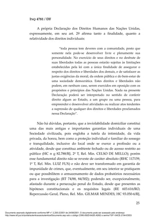 INQ 4781 / DF
A própria Declaração dos Direitos Humanos das Nações Unidas,
expressamente, em seu art. 29 afirma tanto a finalidade, quanto a
relatividade dos direitos individuais:
“toda pessoa tem deveres com a comunidade, posto que
somente nela pode-se desenvolver livre e plenamente sua
personalidade. No exercício de seus direitos e no desfrute de
suas liberdades todas as pessoas estarão sujeitas às limitações
estabelecidas pela lei com a única finalidade de assegurar o
respeito dos direitos e liberdades dos demais, e de satisfazer as
justas exigências da moral, da ordem pública e do bem-estar de
uma sociedade democrática. Estes direitos e liberdades não
podem, em nenhum caso, serem exercidos em oposição com os
propósitos e princípios das Nações Unidas. Nada na presente
Declaração poderá ser interpretado no sentido de conferir
direito algum ao Estado, a um grupo ou uma pessoa, para
empreender e desenvolver atividades ou realizar atos tendentes
a supressão de qualquer dos direitos e liberdades proclamados
nessa Declaração”.
Não há dúvidas, portanto, que a inviolabilidade domiciliar constitui
uma das mais antigas e importantes garantias individuais de uma
Sociedade civilizada, pois engloba a tutela da intimidade, da vida
privada, da honra, bem como a proteção individual e familiar do sossego
e tranquilidade, inclusive do local onde se exerce a profissão ou a
atividade, desde que constitua ambiente fechado ou de acesso restrito ao
público (HC n o 82.788/RJ, 2ª T, Rel. Min. CELSO DE MELLO); porém
esse fundamental direito não se reveste de caráter absoluto (RHC 117159,
1ª T, Rel. Min. LUIZ FUX) e não deve ser transformado em garantia de
impunidade de crimes, que, eventualmente, em seu interior se pratiquem
ou que possibilitem o armazenamento de dados probatórios necessários
para a investigação (RT 74/88, 84/302); podendo ser, excepcionalmente,
afastado durante a persecução penal do Estado, desde que presentes as
hipóteses constitucionais e os requisitos legais (RE 603.616/RO,
Repercussão Geral, Pleno, Rel. Min. GILMAR MENDES; HC 93.050-6/RJ,
25
Documento assinado digitalmente conforme MP n° 2.200-2/2001 de 24/08/2001. O documento pode ser acessado pelo endereço
http://www.stf.jus.br/portal/autenticacao/autenticarDocumento.asp sob o código C590-092D-642E-AD62 e senha F3F1-04CE-2194-E5D3
 