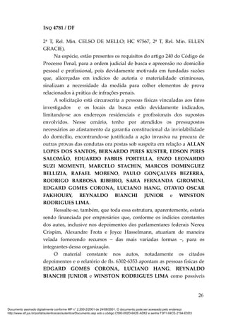 INQ 4781 / DF
2ª T, Rel. Min. CELSO DE MELLO; HC 97567, 2ª T, Rel. Min. ELLEN
GRACIE).
Na espécie, estão presentes os requisitos do artigo 240 do Código de
Processo Penal, para a ordem judicial de busca e apreensão no domicílio
pessoal e profissional, pois devidamente motivada em fundadas razões
que, alicerçadas em indícios de autoria e materialidade criminosas,
sinalizam a necessidade da medida para colher elementos de prova
relacionados à prática de infrações penais.
A solicitação está circunscrita a pessoas físicas vinculadas aos fatos
investigados e os locais da busca estão devidamente indicados,
limitando-se aos endereços residenciais e profissionais dos supostos
envolvidos. Nesse cenário, tenho por atendidos os pressupostos
necessários ao afastamento da garantia constitucional da inviolabilidade
do domicílio, encontrando-se justificada a ação invasiva na procura de
outras provas das condutas ora postas sob suspeita em relação a ALLAN
LOPES DOS SANTOS, BERNARDO PIRES KUSTER, EDSON PIRES
SALOMÃO, EDUARDO FABRIS PORTELLA, ENZO LEONARDO
SUZI MOMENTI, MARCELO STACHIN, MARCOS DOMINGUEZ
BELLIZIA, RAFAEL MORENO, PAULO GONÇALVES BEZERRA,
RODRIGO BARBOSA RIBEIRO, SARA FERNANDA GIROMINI,
EDGARD GOMES CORONA, LUCIANO HANG, OTAVIO OSCAR
FAKHOURY, REYNALDO BIANCHI JUNIOR e WINSTON
RODRIGUES LIMA.
Ressalte-se, também, que toda essa estrutura, aparentemente, estaria
sendo financiada por empresários que, conforme os indícios constantes
dos autos, inclusive nos depoimentos dos parlamentares federais Nereu
Crispim, Alexandre Frota e Joyce Hasselmann, atuariam de maneira
velada fornecendo recursos – das mais variadas formas –, para os
integrantes dessa organização.
O material constante nos autos, notadamente os citados
depoimentos e o relatório de fls. 6302-6353 apontam as pessoas físicas de
EDGARD GOMES CORONA, LUCIANO HANG, REYNALDO
BIANCHI JUNIOR e WINSTON RODRIGUES LIMA como possíveis
26
Documento assinado digitalmente conforme MP n° 2.200-2/2001 de 24/08/2001. O documento pode ser acessado pelo endereço
http://www.stf.jus.br/portal/autenticacao/autenticarDocumento.asp sob o código C590-092D-642E-AD62 e senha F3F1-04CE-2194-E5D3
 