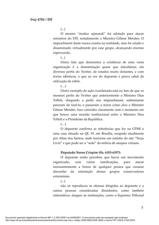 INQ 4781 / DF
(...)
O mesmo “modus operandi” foi adotado para atacar
ministros do STF, notadamente o Ministro Gilmar Mendes. O
impeachment deste nunca existiu na realidade, mas foi criado e
disseminado virtualmente por esse grupo, alcançando enorme
repercussão.
(...)
Outro fato que demonstra a existência de uma vasta
organização é a disseminação quase que simultânea, em
diversos perfis do Twitter, de estados muito distantes, e com
textos idênticos, o que ao ver do depoente é prova cabal da
utilização de robôs.
(…)
Outro exemplo de ação coordenada está no fato de que os
mesmos perfis do Twitter que anteriormente o Ministro Dias
Toffoli, chegando a pedir seu impeachment, subitamente
pararam de fazê-lo, e passaram a mirar como alvo o Ministro
Gilmar Mendes. Isso coincidiu claramente com o momento em
que houve uma reunião institucional entre o Ministro Dias
Toffoli e o Presidente da República.
(…)
O depoente confirma as referências que fez na CPMI a
uma casa situada na QL 19, em Brasília, ocupada atualmente
por Allan dos Santos, onde funciona um estúdio do site “Terça
Livre” e que pode ser a “sede” da milícia de ataques virtuais.
Deputado Nereu Crispim (fls. 6355-6357):
O depoente então percebeu que havia um movimento
organizado, com várias ramificações, para atacar
incessantemente a honra de qualquer pessoa que ousasse
discordar da orientação desses grupos conservadores
extremistas.
(...)
não só reproduzia as ofensas dirigidas ao depoente e a
outras pessoas consideradas dissidentes, como também
sistemáticos ataques às instituições, como o Supremo Tribunal
5
Documento assinado digitalmente conforme MP n° 2.200-2/2001 de 24/08/2001. O documento pode ser acessado pelo endereço
http://www.stf.jus.br/portal/autenticacao/autenticarDocumento.asp sob o código C590-092D-642E-AD62 e senha F3F1-04CE-2194-E5D3
 