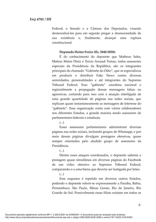 INQ 4781 / DF
Federal, o Senado e a Câmara dos Deputados, visando
desmoralizá-las para em seguida pregar a desnecessidade de
sua existência e, finalmente, alcançar uma ruptura
constitucional.
Deputado Heitor Freire (fls. 5848-5850):
É do conhecimento do depoente que Matheus Sales,
Mateus Matos Diniz e Tercio Arnaud Tomaz, todos assessores
especiais da Presidência da República, são os integrantes
principais do chamado “Gabinete do Ódio”, que se especializou
em produzir e distribuir Fake News contra diversas
autoridades, personalidades e até integrantes do Supremo
Tribunal Federal. Esse “gabinete” coordena nacional e
regionalmente a propagação dessas mensagens falsas ou
agressivas, contando para isso com a atuação interligada de
uma grande quantidade de páginas nas redes sociais, que
replicam quase instantaneamente as mensagens de interesse do
“gabinete”. Essa organização conta com vários colaboradores
nos diferentes Estados, a grande maioria sendo assessores de
parlamentares federais e estaduais.
(...)
Esses assessores parlamentares administram diversas
páginas nas redes sociais, incluindo grupos de Whatsapp, e por
meio dessas páginas divulgam postagens ofensivas, quase
sempre orientados pelo aludido grupo de assessores da
Presidência.
(...)
Dentre esses ataques coordenados, o depoente salienta a
postagem quase simultânea em diversas páginas do Facebook
de um vídeo ofensivo ao Supremo Tribunal Federal,
comparando-o a uma hiena que deveria ser fustigada por leões.
(...)
Esse esquema é repetido em diversos outros Estados,
podendo o depoente referir-se expressamente a Paraíba, Bahia,
Pernambuco, São Paulo, Minas Gerais, Rio de Janeiro, Rio
Grande do Sul. Possivelmente essas filiais existam em todos os
6
Documento assinado digitalmente conforme MP n° 2.200-2/2001 de 24/08/2001. O documento pode ser acessado pelo endereço
http://www.stf.jus.br/portal/autenticacao/autenticarDocumento.asp sob o código C590-092D-642E-AD62 e senha F3F1-04CE-2194-E5D3
 