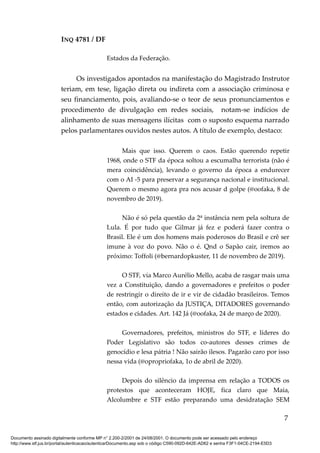 INQ 4781 / DF
Estados da Federação.
Os investigados apontados na manifestação do Magistrado Instrutor
teriam, em tese, ligação direta ou indireta com a associação criminosa e
seu financiamento, pois, avaliando-se o teor de seus pronunciamentos e
procedimento de divulgação em redes sociais, notam-se indícios de
alinhamento de suas mensagens ilícitas com o suposto esquema narrado
pelos parlamentares ouvidos nestes autos. A título de exemplo, destaco:
Mais que isso. Querem o caos. Estão querendo repetir
1968, onde o STF da época soltou a escumalha terrorista (não é
mera coincidência), levando o governo da época a endurecer
com o AI -5 para preservar a segurança nacional e institucional.
Querem o mesmo agora pra nos acusar d golpe (@oofaka, 8 de
novembro de 2019).
Não é só pela questão da 2ª instância nem pela soltura de
Lula. É por tudo que Gilmar já fez e poderá fazer contra o
Brasil. Ele é um dos homens mais poderosos do Brasil e crê ser
imune à voz do povo. Não o é. Qnd o Sapão cair, iremos ao
próximo: Toffoli (@bernardopkuster, 11 de novembro de 2019).
O STF, via Marco Aurélio Mello, acaba de rasgar mais uma
vez a Constituição, dando a governadores e prefeitos o poder
de restringir o direito de ir e vir de cidadão brasileiros. Temos
então, com autorização da JUSTIÇA, DITADORES governando
estados e cidades. Art. 142 Já (@oofaka, 24 de março de 2020).
Governadores, prefeitos, ministros do STF, e líderes do
Poder Legislativo são todos co-autores desses crimes de
genocídio e lesa pátria ! Não sairão ilesos. Pagarão caro por isso
nessa vida (@opropriofaka, 1o de abril de 2020).
Depois do silêncio da imprensa em relação a TODOS os
protestos que aconteceram HOJE, fica claro que Maia,
Alcolumbre e STF estão preparando uma desidratação SEM
7
Documento assinado digitalmente conforme MP n° 2.200-2/2001 de 24/08/2001. O documento pode ser acessado pelo endereço
http://www.stf.jus.br/portal/autenticacao/autenticarDocumento.asp sob o código C590-092D-642E-AD62 e senha F3F1-04CE-2194-E5D3
 