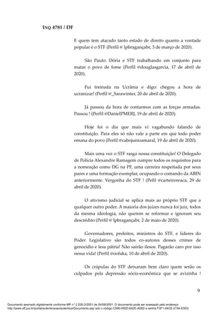INQ 4781 / DF
E quem tem atacado tanto estado de direito quanto a vontade
popular é o STF (Perfil @ lpbragançabr, 3 de março de 2020).
São Paulo: Dória e STF trabalhando em conjunto para
matar o povo de fome (Perfil @douglasgarcia, 17 de abril de
2020).
Fui treinada na Ucrânia e digo: chegou a hora de
ucranizar! (Perfil @_Sarawinter, 20 de abril de 2020).
Já passou da hora de contarmos com as forças armadas.
Passou ! (Perfil @DanielPMERJ, 19 de abril de 2020).
Hoje foi o dia que mais vi vagabundo falando de
constituição. Para eles só não vale a parte em que todo poder
emana do povo (Perfil @cabojunioamaral, 19 de abril de 2020).
Mais uma vez o STF rasga nossa constituição! O Delegado
de Polícia Alexandre Ramagem cumpre todos os requisitos para
a nomeação como DG na PF, uma carreira respeitada por seus
pares e uma formação exemplar, ocupando o comando da ABIN
anteriormente. Vergonha do STF ! (Pefil @carteiroreaca, 29 de
abril de 2020).
O ativismo judicial se aplica mais ao próprio STF que a
qualquer outro poder. A maioria dos juízes nunca foi juiz, todos
da mesma ideologia, não querem se reformar e ignoram seu
descrédito (Perfil @ lpbragançabr, 2 de maio de 2020).
Governadores, prefeitos, ministros do STF, e líderes do
Poder Legislativo são todos co-autores desses crimes de
genocídio e lesa pátria! Não sairão ilesos. Pagarão caro por isso
nessa vida! (Perfil @oofaka, 10 de abril de 2020).
Os crápulas do STF deixaram bem claro quem serão os
culpados pela depressão sócio-econômica que se avizinha !
9
Documento assinado digitalmente conforme MP n° 2.200-2/2001 de 24/08/2001. O documento pode ser acessado pelo endereço
http://www.stf.jus.br/portal/autenticacao/autenticarDocumento.asp sob o código C590-092D-642E-AD62 e senha F3F1-04CE-2194-E5D3
 