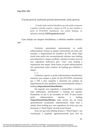 INQ 4781 / DF
O laudo pericial, analisando período determinado, ainda apontou:
“A análise deste material identificou que estes perfis começaram
a publicar conteúdo negativo e ataques ao STF, ou seus membros, a
partir de 07/11/2019. Inicialmente, sem utilizar hashtags, ou
adotando a hashtag #STFVergonhaNacional”.
Com relação aos ataques simultâneos, o relatório também concluiu
que:
Conforme apresentado anteriormente, os perfis
influenciadores iniciam os ataques selecionando um tema, por
exemplo, o Impeachment de membros do STF. Nesta etapa
inicial estes perfis não necessariamente utilizam uma hashtag
para disseminar o ataque escolhido, valendo-se muitas vezes de
seus seguidores (followers) para “criar” uma hashtag e
impulsionar este ataque. Desta forma, os perfis influenciadores
não apareceriam como criadores da hashtag que simboliza o
ataque.
(…)
Conforme exposto os perfis influenciadores identificados,
iniciaram seus ataques a partir do dia 07/11/2019, declarando
que o STF é uma vergonha e clamando por pedidos de
impeachment de seus membros, sem necessariamente utilizar a
hashtag #ImpeachmentGilmarMendes.
Em seguida, seus seguidores a compartilhar e comentar
estas publicações, introduzindo a hashtag em questão.
Finalmente, no dia 11 de novembro de 2019, 10 (dez) destes
perfis influenciadores adotam a hashtag
#ImpeachmentGilmarMendes neste mesmo dia, de forma
aparentemente coordenada, impulsionando ainda mais a
adoção desta hashtag por seus seguidores de forma que esta
alcançasse o “Trend Topics” da rede social Twitter.
Uma vez que uma hashtag alcança o “Trend Topics”, sua
visualização é ampliada significativamente para fora da
23
Documento assinado digitalmente conforme MP n° 2.200-2/2001 de 24/08/2001. O documento pode ser acessado pelo endereço
http://www.stf.jus.br/portal/autenticacao/autenticarDocumento.asp sob o código C590-092D-642E-AD62 e senha F3F1-04CE-2194-E5D3
 