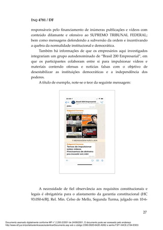 INQ 4781 / DF
responsáveis pelo financiamento de inúmeras publicações e vídeos com
conteúdo difamante e ofensivo ao SUPREMO TRIBUNAL FEDERAL;
bem como mensagens defendendo a subversão da ordem e incentivando
a quebra da normalidade institucional e democrática.
Também há informações de que os empresários aqui investigados
integrariam um grupo autodenominado de “Brasil 200 Empresarial”, em
que os participantes colaboram entre si para impulsionar vídeos e
materiais contendo ofensas e notícias falsas com o objetivo de
desestabilizar as instituições democráticas e a independência dos
poderes.
A título de exemplo, note-se o teor da seguinte mensagem:
A necessidade de fiel observância aos requisitos constitucionais e
legais é obrigatória para o afastamento da garantia constitucional (HC
93.050-6/RJ, Rel. Min. Celso de Mello, Segunda Turma, julgado em 10-6-
27
Documento assinado digitalmente conforme MP n° 2.200-2/2001 de 24/08/2001. O documento pode ser acessado pelo endereço
http://www.stf.jus.br/portal/autenticacao/autenticarDocumento.asp sob o código C590-092D-642E-AD62 e senha F3F1-04CE-2194-E5D3
 