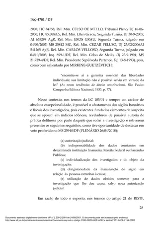 INQ 4781 / DF
2008; HC 84758, Rel. Min. CELSO DE MELLO, Tribunal Pleno, DJ 16-06-
2006; HC 85.088/ES, Rel. Min. Ellen Gracie, Segunda Turma, DJ 30-9-2005;
AI 655298 AgR, Rel. Min. EROS GRAU, Segunda Turma, julgado em
04/09/2007; MS 25812 MC, Rel. Min. CEZAR PELUSO, DJ 23/02/2006AI
541265 AgR, Rel. Min. CARLOS VELLOSO, Segunda Turma, julgado em
04/10/2005; Inq. 899-1/DF, Rel. Min. Celso de Mello, DJ 23-9-1994; MS
21.729-4/DF, Rel. Min. Presidente Sepúlveda Pertence, DJ, 13-8-1993), pois,
como bem salientado por MIRKINE-GUETZÉVITCH:
“encontra-se aí a garantia essencial das liberdades
individuais; sua limitação não é possível senão em virtude da
lei” (As novas tendências do direito constitucional. São Paulo:
Campanha Editora Nacional, 1933. p. 77).
Nesse contexto, nos termos da LC 105/01 e sempre em caráter de
absoluta excepcionalidade, é possível o afastamento dos sigilos bancários
e fiscais dos investigados, pois existentes fundados elementos de suspeita
que se apoiem em indícios idôneos, reveladores de possível autoria de
prática delituosa por parte daquele que sofre a investigação e estiverem
presentes os seguintes requisitos, como tive oportunidade de destacar em
voto proferido no MS 25940/DF (PLENÁRIO 26/04/2018):
(a) autorização judicial;
(b) indispensabilidade dos dados constantes em
determinada instituição financeira, Receita Federal ou Fazendas
Públicas;
(c) individualização dos investigados e do objeto da
investigação;
(d) obrigatoriedade da manutenção do sigilo em
relação às pessoas estranhas à causa;
(e) utilização de dados obtidos somente para a
investigação que lhe deu causa, salvo nova autorização
judicial.
Em razão de todo o exposto, nos termos do artigo 21 do RISTF,
28
Documento assinado digitalmente conforme MP n° 2.200-2/2001 de 24/08/2001. O documento pode ser acessado pelo endereço
http://www.stf.jus.br/portal/autenticacao/autenticarDocumento.asp sob o código C590-092D-642E-AD62 e senha F3F1-04CE-2194-E5D3
 
