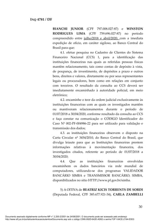 INQ 4781 / DF
BIANCHI JUNIOR (CPF 797.008.027-87) e WINSTON
RODRIGUES LIMA (CPF 759.696.027-87) no período
compreendido entre julho/2018 e abril/2020, com a imediata
expedição de ofício, em caráter sigiloso, ao Banco Central do
Brasil para que:
4.1. efetue pesquisa no Cadastro de Clientes do Sistema
Financeiro Nacional (CCS) 1, para a identificação das
instituições financeiras nas quais as referidas pessoas físicas
mantêm relacionamento, tais como contas de depósito à vista,
de poupança, de investimento, de depósitos a prazo e outros
bens, direitos e valores, diretamente ou por seus representantes
legais ou procuradores, bem como em relações em conjunto
com terceiros. O resultado da consulta ao CCS deverá ser
imediatamente encaminhado à autoridade policial, em meio
eletrônico;
4.2. encaminhe o teor da ordem judicial exclusivamente às
instituições financeiras com as quais os investigados mantêm
ou mantiveram relacionamentos durante o período de
01/07/2018 a 30/04/2020, conforme resultado da consulta ao CCS
e faça constar na comunicação o CÓDIGO Identificador do
Caso Nº 002-PF-004986-22 para ser utilizado para validação e
transmissão dos dados;
4.3. as instituições financeiras observem o disposto na
Carta Circular nº 3454/2010, do Banco Central do Brasil, que
divulga leiaute para que as Instituições financeiras prestem
informações relativas à movimentação financeira, dos
investigados citados, referente ao período de 01/07/2018 a
30/04/2020;
4.4. Que as instituições financeiras envolvidas
encaminhem os dados bancários via rede mundial de
computadores, utilizando-se dos programas VALIDADOR
BANCÁRIO SIMBA e TRANSMISSOR BANCÁRIO; SIMBA,
disponibilizados no sitio HTTP://www.pf.gov.br/simba.
5) A OITIVA de BEATRIZ KICIS TORRENTS DE SORDI
(Deputada Federal, CPF 385.677.921-34), CARLA ZAMBELLI
30
Documento assinado digitalmente conforme MP n° 2.200-2/2001 de 24/08/2001. O documento pode ser acessado pelo endereço
http://www.stf.jus.br/portal/autenticacao/autenticarDocumento.asp sob o código C590-092D-642E-AD62 e senha F3F1-04CE-2194-E5D3
 