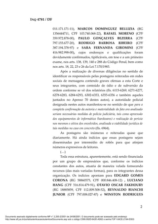 INQ 4781 / DF
011.171.171-11), MARCOS DOMINGUEZ BELLIZIA (RG
1356444711, CPF 103.740.068-22), RAFAEL MORENO (CPF
359.972.878-00), PAULO GONÇALVES BEZERRA (CPF
797.155.677-20), RODRIGO BARBOSA RIBEIRO (CPF
387.194.378-97) e SARA FERNANDA GIROMINI (CPF
416.982.998-00), cujos endereços e qualificações foram
devidamente confirmados, tipificáveis, em tese e a um primeiro
exame, nos arts. 138, 139, 140 e 288 do Código Penal, bem como
nos arts. 18, 22, 23 e 26 da Lei 7.170/1983.
Após a realização de diversas diligências no sentido de
identificar os responsáveis pelas postagens reiteradas em redes
sociais de mensagens contendo graves ofensas a esta Corte e
seus integrantes, com conteúdo de ódio e de subversão da
ordem conforme se vê dos relatórios (fls. 6115-6269, 6271-6277,
6278-6283, 6284-6293, 6302-6353, 6355-6356 e também aqueles
juntados no Apenso 70 destes autos), a autoridade policial
designada nestes autos manifestou-se no sentido de que para a
completa confirmação da autoria e materialidade do fato ora analisado
seriam necessárias medidas de polícia judiciária, tais como apreensão
dos equipamentos de informática (hardwares) e realização de perícia
nos mesmos e oitiva dos envolvidos, analisada a viabilidade jurídica de
tais medidas no caso em concreto (fls. 6964).
As postagens são inúmeras e reiteradas quase que
diariamente. Há ainda indícios que essas postagens sejam
disseminadas por intermédio de robôs para que atinjam
números expressivos de leitores.
(…)
Toda essa estrutura, aparentemente, está sendo financiada
por um grupo de empresários que, conforme os indícios
constantes dos autos, atuaria de maneira velada fornecendo
recursos (das mais variadas formas), para os integrantes dessa
organização. Os indícios apontam para EDGARD GOMES
CORONA (RG 58860575, CPF 000.846.408-12) , LUCIANO
HANG (CPF 516.814.479-91), OTAVIO OSCAR FAKHOURY
(RG 18885859, CPF 112.009.508-52), REYNALDO BIANCHI
JUNIOR (CPF 797.008.027-87) e WINSTON RODRIGUES
2
Documento assinado digitalmente conforme MP n° 2.200-2/2001 de 24/08/2001. O documento pode ser acessado pelo endereço
http://www.stf.jus.br/portal/autenticacao/autenticarDocumento.asp sob o código C590-092D-642E-AD62 e senha F3F1-04CE-2194-E5D3
 