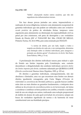INQ 4781 / DF
“bolha”, alcançando muitos outros usuários, que não são
seguidores dos influenciadores iniciais.
Em face dessas provas juntadas aos autos, imprescindíveis a
realização de novas diligências, inclusive com afastamento excepcional de
garantias individuais que não podem ser utilizados como um verdadeiro
escudo protetivo da prática de atividades ilícitas, tampouco como
argumento para afastamento ou diminuição da responsabilidade civil ou
penal por atos criminosos, sob pena de desrespeito a um verdadeiro
Estado de Direito (HC nº 70.814-5/SP, Rel. Min. CELSO DE MELLO,
Primeira Turma, DJ, 24-6-1994), pois como ensinado por DUGUIT:
“a norma de direito, por um lado, impõe a todos o
respeito aos direitos de cada um, e em contrapartida, determina
uma limitação sobre os direitos individuais, para assegurar a
proteção aos direitos gerais” (Fundamentos do direito. São Paulo:
Ícone Editora, 1996, p. 11 ss).
A proclamação dos direitos individuais nasceu para reduzir a ação
do Estado aos limites impostos pela Constituição, sem, contudo
desconhecer a obrigatoriedade das condutas individuais operarem dentro
dos limites impostos pelo direito, conforme salientado por QUIROGA LAVIÉ
(Derecho constitucional. Buenos Aires: Depalma, 1993. p. 123 ss).
Os direitos e garantias individuais, consequentemente, não são
absolutos e ilimitados, uma vez que encontram seus limites nos demais
direitos igualmente consagrados pela Carta Magna (Princípio da
relatividade ou convivência das liberdades públicas) e, quando houver conflito
entre dois ou mais direitos ou garantias fundamentais, o intérprete deve
utilizar-se do princípio da concordância prática ou da harmonização, de forma
a coordenar e combinar os bens jurídicos em conflito, evitando o sacrifício
total de uns em relação aos outros, realizando uma redução proporcional
do âmbito de alcance de cada qual (contradição dos princípios), sempre em
busca do verdadeiro significado da norma e da harmonia do texto
constitucional com sua finalidade precípua.
24
Documento assinado digitalmente conforme MP n° 2.200-2/2001 de 24/08/2001. O documento pode ser acessado pelo endereço
http://www.stf.jus.br/portal/autenticacao/autenticarDocumento.asp sob o código C590-092D-642E-AD62 e senha F3F1-04CE-2194-E5D3
 