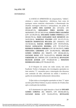 INQ 4781 / DF
DETERMINO:
1) A BUSCA E APREENSÃO de computadores, “tablets”,
celulares e outros dispositivos eletrônicos, bem como de
quaisquer outros materiais relacionados à disseminação das
aludidas mensagens ofensivas e ameaçadoras, em poder de:
ALLAN LOPES DOS SANTOS (RG 127116010, CPF
099.006.807-23), BERNARDO PIRES KUSTER (RG
04039658305, CPF 057.385.519-66), EDSON PIRES SALOMÃO
(CPF 163.396.878-22), EDUARDO FABRIS PORTELLA (CPF
089.082.759-16), ENZO LEONARDO SUZI MOMENTI (RG
36.033.224-9), MARCELO STACHIN (CPF 011.171.171-11),
MARCOS DOMINGUEZ BELLIZIA (RG 1356444711, CPF
103.740.068-22), RAFAEL MORENO (CPF 359.972.878-00),
PAULO GONÇALVES BEZERRA (CPF 797.155.677-20),
RODRIGO BARBOSA RIBEIRO (CPF 387.194.378-97), SARA
FERNANDA GIROMINI (CPF 416.982.998-00), EDGARD
GOMES CORONA (RG 58860575, CPF 000.846.408-12),
LUCIANO HANG (CPF 516.814.479-91), OTAVIO OSCAR
FAKHOURY (RG 18885859, CPF 112.009.508-52), REYNALDO
BIANCHI JUNIOR (CPF 797.008.027-87) e WINSTON
RODRIGUES LIMA (CPF 759.696.027-87);
2) O bloqueio de contas em redes sociais, tais como
Facebook, Twitter e Instagram, dos investigados apontados no
item anterior “1”, necessário para a interrupção dos discursos
com conteúdo de ódio, subversão da ordem e incentivo à
quebra da normalidade institucional e democrática
3) Que todos os investigados apontados no item “1” sejam
ouvidos pela Polícia Federal, no prazo máximo de 10 (dez) dias
após a realização das medidas;
4) O afastamento do sigilo bancário e fiscal de EDGARD
GOMES CORONA (RG 58860575, CPF 000.846.408-12),
LUCIANO HANG (CPF 516.814.479-91), REYNALDO
29
Documento assinado digitalmente conforme MP n° 2.200-2/2001 de 24/08/2001. O documento pode ser acessado pelo endereço
http://www.stf.jus.br/portal/autenticacao/autenticarDocumento.asp sob o código C590-092D-642E-AD62 e senha F3F1-04CE-2194-E5D3
 