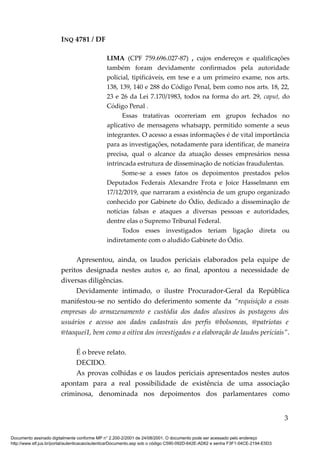 INQ 4781 / DF
LIMA (CPF 759.696.027-87) , cujos endereços e qualificações
também foram devidamente confirmados pela autoridade
policial, tipificáveis, em tese e a um primeiro exame, nos arts.
138, 139, 140 e 288 do Código Penal, bem como nos arts. 18, 22,
23 e 26 da Lei 7.170/1983, todos na forma do art. 29, caput, do
Código Penal .
Essas tratativas ocorreriam em grupos fechados no
aplicativo de mensagens whatsapp, permitido somente a seus
integrantes. O acesso a essas informações é de vital importância
para as investigações, notadamente para identificar, de maneira
precisa, qual o alcance da atuação desses empresários nessa
intrincada estrutura de disseminação de notícias fraudulentas.
Some-se a esses fatos os depoimentos prestados pelos
Deputados Federais Alexandre Frota e Joice Hasselmann em
17/12/2019, que narraram a existência de um grupo organizado
conhecido por Gabinete do Ódio, dedicado a disseminação de
notícias falsas e ataques a diversas pessoas e autoridades,
dentre elas o Supremo Tribunal Federal.
Todos esses investigados teriam ligação direta ou
indiretamente com o aludido Gabinete do Ódio.
Apresentou, ainda, os laudos periciais elaborados pela equipe de
peritos designada nestes autos e, ao final, apontou a necessidade de
diversas diligências.
Devidamente intimado, o ilustre Procurador-Geral da República
manifestou-se no sentido do deferimento somente da “requisição a essas
empresas do armazenamento e custódia dos dados alusivos às postagens dos
usuários e acesso aos dados cadastrais dos perfis @bolsoneas, @patriotas e
@taoquei1, bem como a oitiva dos investigados e a elaboração de laudos periciais”.
É o breve relato.
DECIDO.
As provas colhidas e os laudos periciais apresentados nestes autos
apontam para a real possibilidade de existência de uma associação
criminosa, denominada nos depoimentos dos parlamentares como
3
Documento assinado digitalmente conforme MP n° 2.200-2/2001 de 24/08/2001. O documento pode ser acessado pelo endereço
http://www.stf.jus.br/portal/autenticacao/autenticarDocumento.asp sob o código C590-092D-642E-AD62 e senha F3F1-04CE-2194-E5D3
 