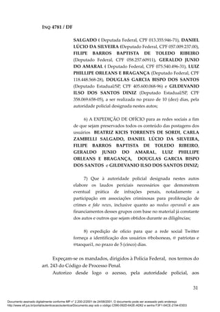 INQ 4781 / DF
SALGADO ( Deputada Federal, CPF 013.355.946-71), DANIEL
LÚCIO DA SILVEIRA (Deputado Federal, CPF 057.009.237.00),
FILIPE BARROS BAPTISTA DE TOLEDO RIBEIRO
(Deputado Federal, CPF 058.257.60911), GERALDO JUNIO
DO AMARAL ( Deputado Federal, CPF 075.540.496-31), LUIZ
PHILLIPE ORLEANS E BRAGANÇA (Deputado Federal, CPF
118.448.568-28), DOUGLAS GARCIA BISPO DOS SANTOS
(Deputado Estadual/SP, CPF 405.600.068-96) e GILDEVANIO
ILSO DOS SANTOS DINIZ (Deputado Estadual/SP, CPF
358.069.658-05), a ser realizada no prazo de 10 (dez) dias, pela
autoridade policial designada nestes autos;
6) A EXPEDIÇÃO DE OFÍCIO para as redes sociais a fim
de que sejam preservados todos os conteúdo das postagens dos
usuários BEATRIZ KICIS TORRENTS DE SORDI, CARLA
ZAMBELLI SALGADO, DANIEL LÚCIO DA SILVEIRA,
FILIPE BARROS BAPTISTA DE TOLEDO RIBEIRO,
GERALDO JUNIO DO AMARAL, LUIZ PHILLIPE
ORLEANS E BRAGANÇA, DOUGLAS GARCIA BISPO
DOS SANTOS e GILDEVANIO ILSO DOS SANTOS DINIZ;
7) Que à autoridade policial designada nestes autos
elabore os laudos periciais necessários que demonstrem
eventual prática de infrações penais, notadamente a
participação em associações criminosas para proliferação de
crimes e fake news, inclusive quanto ao modus operandi e aos
financiamentos desses grupos com base no material já constante
dos autos e outros que sejam obtidos durante as diligências;
8) expedição de ofício para que a rede social Twitter
forneça a identificação dos usuários @bolsoneas, @ patriotas e
@taoquei1, no prazo de 5 (cinco) dias.
Expeçam-se os mandados, dirigidos à Polícia Federal, nos termos do
art. 243 do Código de Processo Penal.
Autorizo desde logo o acesso, pela autoridade policial, aos
31
Documento assinado digitalmente conforme MP n° 2.200-2/2001 de 24/08/2001. O documento pode ser acessado pelo endereço
http://www.stf.jus.br/portal/autenticacao/autenticarDocumento.asp sob o código C590-092D-642E-AD62 e senha F3F1-04CE-2194-E5D3
 