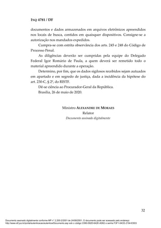 INQ 4781 / DF
documentos e dados armazenados em arquivos eletrônicos apreendidos
nos locais de busca, contidos em quaisquer dispositivos. Consigne-se a
autorização nos mandados expedidos.
Cumpra-se com estrita observância dos arts. 245 e 248 do Código de
Processo Penal.
As diligências deverão ser cumpridas pela equipe do Delegado
Federal Igor Romário de Paula, a quem deverá ser remetido todo o
material apreendido durante a operação.
Determino, por fim, que os dados sigilosos recebidos sejam autuados
em apartado e em segredo de justiça, dada a incidência da hipótese do
art. 230-C, § 2º, do RISTF.
Dê-se ciência ao Procurador-Geral da República.
Brasília, 26 de maio de 2020.
Ministro ALEXANDRE DE MORAES
Relator
Documento assinado digitalmente
32
Documento assinado digitalmente conforme MP n° 2.200-2/2001 de 24/08/2001. O documento pode ser acessado pelo endereço
http://www.stf.jus.br/portal/autenticacao/autenticarDocumento.asp sob o código C590-092D-642E-AD62 e senha F3F1-04CE-2194-E5D3
 