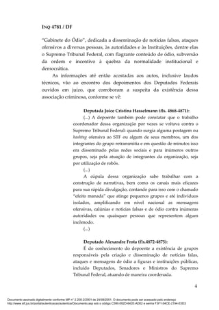 INQ 4781 / DF
“Gabinete do Ódio”, dedicada a disseminação de notícias falsas, ataques
ofensivos a diversas pessoas, às autoridades e às Instituições, dentre elas
o Supremo Tribunal Federal, com flagrante conteúdo de ódio, subversão
da ordem e incentivo à quebra da normalidade institucional e
democrática.
As informações até então acostadas aos autos, inclusive laudos
técnicos, vão ao encontro dos depoimentos dos Deputados Federais
ouvidos em juízo, que corroboram a suspeita da existência dessa
associação criminosa, conforme se vê:
Deputada Joice Cristina Hasselmann (fls. 4868-4871):
(...) A depoente também pode constatar que o trabalho
coordenador dessa organização por vezes se voltava contra o
Supremo Tribunal Federal: quando surgia alguma postagem ou
hashtag ofensiva ao STF ou algum de seus membros, um dos
integrantes do grupo retransmitia e em questão de minutos isso
era disseminado pelas redes sociais e para inúmeros outros
grupos, seja pela atuação de integrantes da organização, seja
por utilização de robôs.
(...)
A cúpula dessa organização sabe trabalhar com a
construção de narrativas, bem como os canais mais eficazes
para sua rápida divulgação, contando para isso com o chamado
“efeito manada” que atinge pequenos grupos e até indivíduos
isolados, amplificando em nível nacional as mensagens
ofensivas, calúnias e notícias falsas e de ódio contra inúmeras
autoridades ou quaisquer pessoas que representem algum
incômodo.
(...)
Deputado Alexandre Frota (fls.4872-4875):
É do conhecimento do depoente a existência de grupos
responsáveis pela criação e disseminação de notícias falas,
ataques e mensagens de ódio a figuras e instituições públicas,
incluído Deputados, Senadores e Ministros do Supremo
Tribunal Federal, atuando de maneira coordenada.
4
Documento assinado digitalmente conforme MP n° 2.200-2/2001 de 24/08/2001. O documento pode ser acessado pelo endereço
http://www.stf.jus.br/portal/autenticacao/autenticarDocumento.asp sob o código C590-092D-642E-AD62 e senha F3F1-04CE-2194-E5D3
 