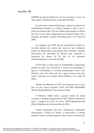 INQ 4781 / DF
LIMITES do governo Bolsonaro. Se isso acontecer, o povo vai
ficar calado ? (@allantercalivre, 18 de abril de 2020).
Eu não tenho a menor dúvida que a cabeça da serpente do
establishment brasileiro é o Gilmar Mendes e tudo é feito a
partir da anuência dele. Não tem sujeito mais perigoso no Brasil
que ele. O caso dele é julgamento por tribunal militar sob a
acusação de traição a pátria (@Leitadas_Loen, 19 de abril de
2020).
Eu expliquei que ESTE tipo de interferência jurídica no
Governo Federal iria ocorrer por causa da ação midiático-
política de Sérgio Moro, que ganhou força mediante a decisão
monocrática de Alexandre de Moraes para suspender a
nomeação do diretor da PF. Isto só vai aumentar.
(@bernardopkuster, 1 de maio de 2020).
O STF hoje é o maior fator de instabilidade e insegurança
jurídica no país. Está claramente a serviço da bandidagem e
ignora a Constituição ao inventar interpretação contra a lei.
Primeiro criou um crime sem lei e agora inventa teses para
anular sentenças da Lavajato (Perfil BiaKicis, 5 de maio de
2020).
Recado aos Ministros do STF: não brinquem com a Lava
Jato, ou nós vamos derrubar CADA UM DOS SENHORES
(Perfil @ZambelliOficial, 14 de março de 2019).
O Ministro Toffoli tinha a grande chance de tentar
recuperar a imagem já desgastada do STF. Preferiu terminar de
jogar a imagem da Corte na Lama. #STFVergonhaNacional
(Perfil @filipebarrost, 8 de novembro de 2019).
Errado. Instituições não são a democracia. Instituições
representam o Estado de direito. A democracia é vontade
popular. Atacar a vontade popular é que é atacar a democracia.
8
Documento assinado digitalmente conforme MP n° 2.200-2/2001 de 24/08/2001. O documento pode ser acessado pelo endereço
http://www.stf.jus.br/portal/autenticacao/autenticarDocumento.asp sob o código C590-092D-642E-AD62 e senha F3F1-04CE-2194-E5D3
 