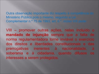 Outra observação importante diz respeito à competência do Ministério Público,pois o mesmo, segundo a Lei Complementar n.º 75 de 1993, art. 6.º, inciso VIII pode: VIII – promover outras ações, nelas incluído o  mandado de injunção  sempre que a falta de norma regulamentadora torne inviável o exercício dos direitos e liberdades constitucionais e das prerrogativas inerentes à nacionalidade, à soberania e à cidadania, quando difusos os interesses a serem protegidos. 