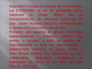 Segundo o Código de Defesa do Consumidor, Lei 8.078/1990, no art. 81 parágrafo único,  interesse ou direito difuso são os transindividuais, de natureza indivisível, de que  sejam titulares pessoas indeterminadas e ligadas por circunstâncias de fato. Portanto, são espécie do gênero interesses metaindividuais - interesse coletivo lato sensu- e ocupam o topo da escala de  indivisibilidade e falta de atributividade a determinado indivíduo ou grupo, sendo a mais ampla síntese dos interesses de uma coletividade, verdadeiro amálgama de interesses em torno de um bem da vida. (Rocha, 2001:32)  