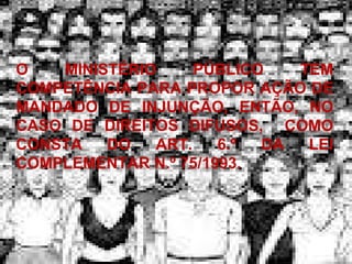 O MINISTÉRIO PÚBLICO TEM COMPETÊNCIA PARA PROPOR AÇÃO DE MANDADO DE INJUNÇÃO, ENTÃO, NO CASO DE DIREITOS DIFUSOS,  COMO CONSTA DO ART. 6.º DA LEI COMPLEMENTAR N.º 75/1993.  