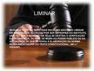 LIMINAR SEGUNDO O STF EM REPETIDAS DECISÕES NÃO CABE LIMINAR EM MANDADO DE INJUNÇÃO, POR SER IMPRÓPRIA AO INSTITUTO, UMA VEZ QUE O REMÉDIO EM TELA SE DESTINA À VERIFICAÇÃO DA OCORRÊNCIA, OU NÃO, DE MORA DO PODER PÚBLICO OU DA AUTORIDADE DE QUE DEPENDA A ELABORAÇÃO DA NORMA REGULAMENTADORA DO TEXTO CONSTITUCIONAL. (MI n.º 535-4/SP) 
