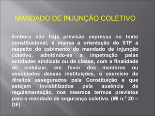MANDADO DE INJUNÇÃO COLETIVO Embora não haja previsão expressa no texto constitucional, é mansa a orientação do STF a respeito do cabimento do mandado de injunção coletivo, admitindo-se a impetração pelas entidades sindicais ou de classe, com a finalidade de viabilizar, em favor dos membros ou associados dessas instituições, o exercício de direitos assegurados pela Constituição e que estejam inviabilizados pela ausência de regulamentação, nos mesmos termos previstos para o mandado de segurança coletivo. (MI n.º 20 – DF) 