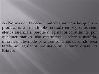 As Normas de Eficácia Limitadas são aquelas que não produzem, com a simples entrada em vigor, os seus efeitos essenciais, porque o legislador constituinte, por qualquer motivo, não estabeleceu , sobre a matéria, uma normatividade para isso bastante, deixando essa tarefa ao legislador ordinário ou a outro órgão do Estado.  