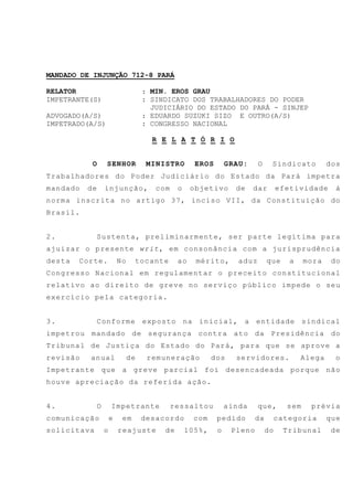 MANDADO DE INJUNÇÃO 712-8 PARÁ
RELATOR : MIN. EROS GRAU
IMPETRANTE(S) : SINDICATO DOS TRABALHADORES DO PODER
JUDICIÁRIO DO ESTADO DO PARÁ - SINJEP
ADVOGADO(A/S) : EDUARDO SUZUKI SIZO E OUTRO(A/S)
IMPETRADO(A/S) : CONGRESSO NACIONAL
R E L A T Ó R I O
O SENHOR MINISTRO EROS GRAU: O Sindicato dos
Trabalhadores do Poder Judiciário do Estado da Pará impetra
mandado de injunção, com o objetivo de dar efetividade à
norma inscrita no artigo 37, inciso VII, da Constituição do
Brasil.
2. Sustenta, preliminarmente, ser parte legítima para
ajuizar o presente writ, em consonância com a jurisprudência
desta Corte. No tocante ao mérito, aduz que a mora do
Congresso Nacional em regulamentar o preceito constitucional
relativo ao direito de greve no serviço público impede o seu
exercício pela categoria.
3. Conforme exposto na inicial, a entidade sindical
impetrou mandado de segurança contra ato da Presidência do
Tribunal de Justiça do Estado do Pará, para que se aprove a
revisão anual de remuneração dos servidores. Alega o
Impetrante que a greve parcial foi desencadeada porque não
houve apreciação da referida ação.
4. O Impetrante ressaltou ainda que, sem prévia
comunicação e em desacordo com pedido da categoria que
solicitava o reajuste de 105%, o Pleno do Tribunal de
 