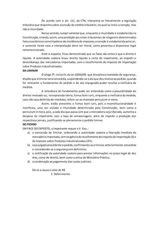 De acordo com o art. 111, do CTN, interpreta-se literalmente a legislação
tributária que disponha sobre exclusão do crédito tributário, no qual se inclui a isenção, mas
não a imunidade.
Nesse sentido,cumpri salientarque, enquanto a imunidade é estabelecida na
Constituição,criando,assim, umaproibiçãoaos entes tributantes de elegerem determinados
fatoseconômicoscomohipótese de incidênciade impostos;aisenção é estabelecida pela Lei,
e somente neste caso a interpretação deve ser literal, como preceitua o dispositivo legal
retromencionado.
Ante o exposto, ficou demonstrado que os fatos são certos e que o direito é
líquido. A autoridade coatora lesou direito líquido e certo do impetrante, ao impedir o
desembaraço das mercadorias importadas, sem o recolhimento do Imposto de Importação
sobre Produtos Industrializados.
DA LIMINAR
O artigo7º, incisoIII,da Lei 12016/09, que disciplinaomandado de segurança,
dispõe que aliminarseráconcedida,suspendendo-se oatoque deumotivoaopedido,quando
for relevante o fundamento do pedido e do ato impugnado puder resultar a ineficácia da
medida.
A relevância do fundamento pode ser entendida como a plausibilidade do
direito invocado ou, na expressão latina, fumus boni iuris, enquanto a ineficácia da medida,
caso não seja deferida de imediato, refere-se ao chamado periculum in mora.
Assim, estão presentes o fumus boni iuris, pois a inconstitucionalidade é
manifesta, uma vez violada a imunidade determinada pela Constituição, bem como o
periculuminmora,pois, a cada dia que passa sem que a mercadoria seja liberada, aumenta a
despesa da impetrante com a taxa de armazenagem, além de impedir a produção dos
respectivos jornais, justificando-se plenamente o pedido liminar.
DO PEDIDO
EM FACE DO EXPOSTO, a impetrante requer a V. Exa.,:
a) a concessão de liminar, ordenando a autoridade coatora a liberação imediata da
mercadoriaimportada,semexigênciadorecolhimentodoimpostode Importação(II) e
do Imposto sobre Produtos Industrializados (IPI);
b) sejajulgadoprocedente opedido,confirmando-sea liminar anteriormente concedida
e concedendo-se a segurança em definitivo;
c) a notificação da autoridade coatora para prestar informações no prazo legal de dez
dias, como de direito, bem como a oitiva do Ministério Público;
d) a condenação ao pagamento das custas judiciais.
Dá-se a causa o valor de R$
E. Deferimento
 