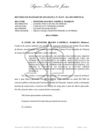 Superior Tribunal de Justiça

RECURSO EM MANDADO DE SEGURANÇA Nº 34.319 - MA (2011/0096723-4)

RELATOR               :   MINISTRO MAURO CAMPBELL MARQUES
RECORRENTE            :   SANDRA NÍVEA DUTRA DE MORAIS
ADVOGADO              :   CARLOS LEVY FERREIRA GOMES
RECORRIDO             :   ESTADO DO MARANHÃO
PROCURADOR            :   ORLICA MARIA MARTINS PEREIRA E OUTRO(S)

                                         RELATÓRIO


         O EXMO. SR. MINISTRO MAURO CAMPBELL MARQUES (Relator):
Cuida-se de recurso ordinário em mandado de segurança interposto por Sandra Nívea Dutra
de Morais, inconformada com o aresto proferido pelas Câmara Cíveis Reunidas do Tribunal
de Justiça do Estado do Maranhão e assim ementado:
                  MANDADO DE SEGURANÇA. DECADÊNCIA NÃO VERIFICADA. DIREITO
                  LÍQUIDO E CERTO NÃO DEMONSTRADO. APROVAÇÃO FORA DO
                  NÚMERO DE VAGAS PREVISTA NO EDITAL. MERA EXPECTATIVA DE
                  DIREITO. CONTRATAÇÃO TEMPORÁRIA DE PROFESSORES FEITA DE
                  FORMA REGULAR E DE ACORDO COM A CONSTITUIÇÃO FEDERAL, LEI
                  FEDERAL N. 8.745/1993 E LEI ESTADUAL N. 6.915/1997. ORDEM
                  DENEGADA DE ACORDO COM O PARECER MINISTERIAL MODIFICADO
                  EM BANCA.

         Em suas razões, a recorrente narra que não foi nomeada para o cargo de professor
para o qual obteve aprovação fora do número de vagas ofertadas no edital 001/2009 do
concurso público realizado pela Secretaria Estadual de Educação. Aponta, ainda a contratação
precária de outrem para o exercício das funções do cargo para o qual ele obteve aprovação.
Por fim, disserta sobre o seu eventual direito à nomeação.

         Não foram apresentadas contrarrazões.

         O parecer ministerial foi pelo não provimento do recurso.

         É o relatório.




Documento: 19282076 - RELATÓRIO, EMENTA E VOTO - Site certificado            Página 1 de 4
 