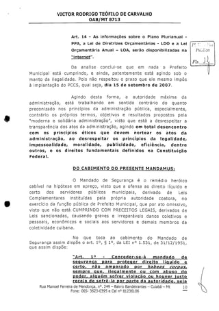 VICTOR RODRIGO TEOFILO DE CARVALHO
OAB/MT 8713
Art. 14 - As informações sobre o Plano Plurianual -
PPA, a Lei de Diretrizes Orçamentarias - LDO e a Lei CJã~V
Orçamentaria Anual - LOA, serão disponibilizadas na
"internet". ,
Fls. J
Da analise conclui-se que em nada o Prefeito
Municipal está cumprindo, e ainda, patentemente está agindo sob o
manto da ilegalidade. Pois não respeitou o prazo que ele mesmo impôs
à implantação do PCCS, qual seja, dia 15 de setembro de 2007.
Agindo desta forma, a autoridade máxima da
administração, está trabalhando em sentido contrário do quanto
preconizado nos princípios da administração pública, especialmente,
contrário os próprios termos, objetivos e resultados propostos pela
"moderna e solidária administração", visto que está a desrespeitar a
transparência dos atos da administração, agindo em total desencontro
com os princípios éticos que devem nortear os atos da
administração, ao desrespeitar os princípios da legalidade,-
impessoalidade, moralidade, publicidade, eficiência, dentre
outros, e os direitos fundamentais definidos na Constituição
Federal.
DO CABIMENTO DO PRESENTE MANDAMUS:
O Mandado de Segurança é o remédio heróico
cabível na hipótese em apreço, visto que a ofensa ao direito líquido e
certo dos servidores públicos municipais, derivado de Leis
Complementares instituídas pela própria autoridade coatora, no
exercício da função pública de Prefeito Municipal, que por ato omissivo,
visto que não está CUMPRINDO COM PRECEITOS LEGAIS, derivados de
Leis sancionadas, causando graves e irreparáveis danos coletivos e
pessoais, económicos e sociais aos servidores e demais membros da
coletividade cuibana.
No que toca ao cabimento do Mandado de
Segurança assim dispõe o art. 1°, § 1°, da LEI n° 1.531, de 31/12/1951,
que assim dispõe:
1° - Conceder-se-á mandado de
segurança para proteger direito líquido e
certQr não amparado por habeas corous,
sempre que, ilegalmente ou com abuso do
poder, alguém sofrer violação ou houver iusto
receio de sofrê-la por parte da autoridade, seia
Rua Manoel Ferreira deMendonça, n°. 249 - Bairro Bandeirantes - Cuiabá - Mt 10
Fone: 065- 3623-0395 e Cein° 81236106 —
 